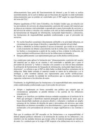 almacenamiento hace parte del funcionamiento de internet y por lo tanto se realiza
automáticamente, de lo cual se deduce que en fracciones de segundo se están realizando
almacenamientos que no podrán ser controlados por el ISP según las especificaciones
del texto del TLC.

Dispone igualmente el TLC entre Colombia y los Estados Unidos que, en relación con
los proveedores de servicios de almacenamiento a petición del usuario del material que
se aloja en un sistema o red controlado u operado por o para el proveedor de servicios; y
del servicio de referir o vincular a los usuarios a un sitio en línea mediante la utilización
de herramientas de búsqueda de información, incluyendo hipervínculos y directorios,
las limitaciones de responsabilidad quedarán condicionadas a que el proveedor de
servicios:

   No reciba beneficio económico directamente atribuible a la actividad infractora, en
    circunstancias en que tenga el derecho y capacidad de controlar tal actividad;
   Retire o inhabilite en forma expedita el acceso al material que reside en su sistema
    o red al momento de obtener conocimiento real de la infracción o al darse cuenta de
    los hechos o circunstancias a partir de los cuales se hizo evidente la infracción, tal
    como mediante notificaciones efectivas de las infracciones reclamadas; y
   Designe públicamente a un representante para que reciba dichas notificaciones.

Las condiciones para aplicar la limitación por “almacenamiento a petición del usuario
del material que se aloja en un sistema o red controlado u operado por o para el
proveedor de servicios” y “referir o vincular a los usuarios a un sitio en línea mediante
la utilización de herramientas de búsqueda de información, incluyendo hipervínculos y
directorios”, se refieren a que el ISP no debe haber recibido beneficio económico de la
infracción. Debe haber retirado el material cuando se entere de la infracción o se le
notifique y debe nombrar además una representante para recibir notificaciones.
Previendo así el acuerdo la cantidad de notificaciones que se pueden presentar por
supuestas violaciones a los derechos de autor.

Finalmente, la elegibilidad para las limitaciones a la responsabilidad antes mencionadas
están condicionadas condicionada a que el proveedor de servicios:

   Adopte e implemente en forma razonable una política que estipule que en
    circunstancias apropiadas se pondrá término a las cuentas de los infractores
    reincidentes; y
   Adapte y no interfiera con medidas técnicas estándar aceptadas en el territorio de la
    Parte que protegen e identifican material protegido por derechos de autor, que se
    hayan desarrollado mediante un proceso abierto y voluntario y mediante un amplio
    consenso de los titulares de derecho de autor y proveedores de servicios, que estén
    disponibles en términos razonables y no discriminatorios, y que no impongan costos
    sustanciales a los proveedores de servicios ni cargas significativas a sus sistemas o
    redes.

Para que la conducta del ISP encuadre en las limitaciones a su responsabilidad, el
deberá adoptar políticas referentes a la terminación de cuentas de los infractores y no
interferir con las medidas técnicas que recaen sobre el material protegido por derechos
de autor. La conducta que se le exige al ISP respecto a las infracciones no es activa, es
 