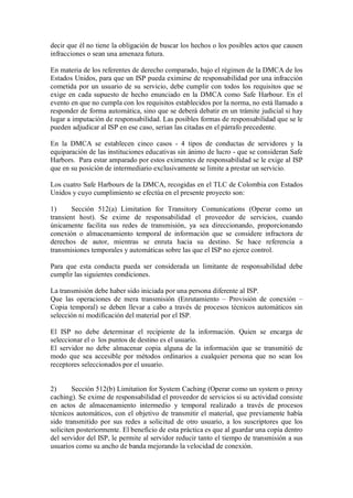 decir que él no tiene la obligación de buscar los hechos o los posibles actos que causen
infracciones o sean una amenaza futura.

En materia de los referentes de derecho comparado, bajo el régimen de la DMCA de los
Estados Unidos, para que un ISP pueda eximirse de responsabilidad por una infracción
cometida por un usuario de su servicio, debe cumplir con todos los requisitos que se
exige en cada supuesto de hecho enunciado en la DMCA como Safe Harbour. En el
evento en que no cumpla con los requisitos establecidos por la norma, no está llamado a
responder de forma automática, sino que se deberá debatir en un trámite judicial si hay
lugar a imputación de responsabilidad. Las posibles formas de responsabilidad que se le
pueden adjudicar al ISP en ese caso, serian las citadas en el párrafo precedente.

En la DMCA se establecen cinco casos - 4 tipos de conductas de servidores y la
equiparación de las instituciones educativas sin ánimo de lucro - que se consideran Safe
Harbors. Para estar amparado por estos eximentes de responsabilidad se le exige al ISP
que en su posición de intermediario exclusivamente se limite a prestar un servicio.

Los cuatro Safe Harbours de la DMCA, recogidas en el TLC de Colombia con Estados
Unidos y cuyo cumplimiento se efectúa en el presente proyecto son:

1)      Sección 512(a) Limitation for Transitory Comunications (Operar como un
transient host). Se exime de responsabilidad el proveedor de servicios, cuando
únicamente facilita sus redes de transmisión, ya sea direccionando, proporcionando
conexión o almacenamiento temporal de información que se considere infractora de
derechos de autor, mientras se enruta hacia su destino. Se hace referencia a
transmisiones temporales y automáticas sobre las que el ISP no ejerce control.

Para que esta conducta pueda ser considerada un limitante de responsabilidad debe
cumplir las siguientes condiciones.

La transmisión debe haber sido iniciada por una persona diferente al ISP.
Que las operaciones de mera transmisión (Enrutamiento – Provisión de conexión –
Copia temporal) se deben llevar a cabo a través de procesos técnicos automáticos sin
selección ni modificación del material por el ISP.

El ISP no debe determinar el recipiente de la información. Quien se encarga de
seleccionar el o los puntos de destino es el usuario.
El servidor no debe almacenar copia alguna de la información que se transmitió de
modo que sea accesible por métodos ordinarios a cualquier persona que no sean los
receptores seleccionados por el usuario.


2)      Sección 512(b) Limitation for System Caching (Operar como un system o proxy
caching). Se exime de responsabilidad el proveedor de servicios si su actividad consiste
en actos de almacenamiento intermedio y temporal realizado a través de procesos
técnicos automáticos, con el objetivo de transmitir el material, que previamente había
sido transmitido por sus redes a solicitud de otro usuario, a los suscriptores que los
soliciten posteriormente. El beneficio de esta práctica es que al guardar una copia dentro
del servidor del ISP, le permite al servidor reducir tanto el tiempo de transmisión a sus
usuarios como su ancho de banda mejorando la velocidad de conexión.
 