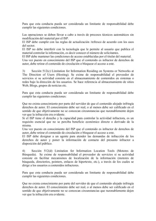 Para que esta conducta pueda ser considerada un limitante de responsabilidad debe
cumplir las siguientes condiciones.

Las operaciones se deben llevar a cabo a través de procesos técnicos automáticos sin
modificación del material por el ISP.
El ISP debe cumplir con las reglas de actualización /refresco de acuerdo con los usos
del sector.
El ISP no debe interferir con la tecnología que le permite al usuario que publica el
material controlar la información, es decir conocer el número de solicitantes.
El ISP debe mantener las condiciones de acceso establecidas por el titular del material.
Una vez puesto en conocimiento del ISP que el contenido es infractor de derechos de
autor, debe retirar el contenido de circulación o bloquear el acceso a este.

3)      Sección 512(c) Limitation for Information Residing on Systems or Networks at
The Direction of Users (Hosting). Se exime de responsabilidad el proveedor de
servicios si su actividad consiste en el almacenamiento de contenidos en sistemas o
redes bajo la dirección de los usuarios. Se hace referencia al almacenamiento de sitios
Web, Blogs, grupos de noticias etc.

Para que esta conducta pueda ser considerada un limitante de responsabilidad debe
cumplir las siguientes condiciones:

Que no exista conocimiento por parte del servidor de que el contenido alojado infringía
derechos de autor. El conocimiento debe ser real, o al menos debe ser calificado en el
sentido de que objetivamente no se conozcan circunstancias que razonablemente dejen
ver que la infracción era evidente.
Si el ISP tiene el derecho y la capacidad para controlar la actividad infractora, es un
requisito esencial que no se perciba beneficio económico directo o derivado de la
misma.
Una vez puesto en conocimiento del ISP que el contenido es infractor de derechos de
autor, debe retirar el contenido de circulación o bloquear el acceso a este.
El ISP debe designar a un agente para atender las demandas de infracción de los
derechos de autor y poner la información de contacto del presunto infractor a
disposición del público.

4)      Sección 512(d) Limitation for Information Location Tools (Motores de
Búsqueda). Se exime de responsabilidad el proveedor de servicios si su actividad
consiste en facilitar mecanismos de localización de la información (motores de
búsqueda, directorios, pointers, enlaces de hipertexto, etc.), a través de los cuales se
dirige a los usuarios a contenidos infractores.

Para que esta conducta pueda ser considerada un limitante de responsabilidad debe
cumplir las siguientes condiciones.

Que no exista conocimiento por parte del servidor de que el contenido alojado infringía
derechos de autor. El conocimiento debe ser real, o al menos debe ser calificado en el
sentido de que objetivamente no se conozcan circunstancias que razonablemente dejen
ver que la infracción era evidente.
 