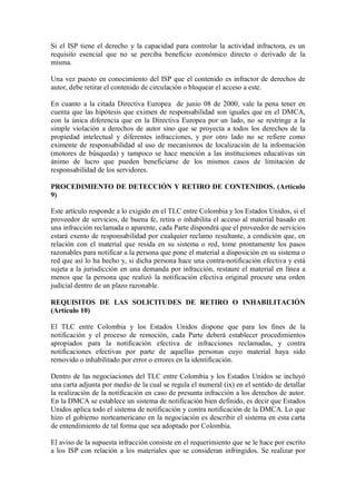 Si el ISP tiene el derecho y la capacidad para controlar la actividad infractora, es un
requisito esencial que no se perciba beneficio económico directo o derivado de la
misma.

Una vez puesto en conocimiento del ISP que el contenido es infractor de derechos de
autor, debe retirar el contenido de circulación o bloquear el acceso a este.

En cuanto a la citada Directiva Europea de junio 08 de 2000, vale la pena tener en
cuenta que las hipótesis que eximen de responsabilidad son iguales que en el DMCA,
con la única diferencia que en la Directiva Europea por un lado, no se restringe a la
simple violación a derechos de autor sino que se proyecta a todos los derechos de la
propiedad intelectual y diferentes infracciones, y por otro lado no se refiere como
eximente de responsabilidad al uso de mecanismos de localización de la información
(motores de búsqueda) y tampoco se hace mención a las instituciones educativas sin
ánimo de lucro que pueden beneficiarse de los mismos casos de limitación de
responsabilidad de los servidores.

PROCEDIMIENTO DE DETECCIÓN Y RETIRO DE CONTENIDOS. (Artículo
9)

Este artículo responde a lo exigido en el TLC entre Colombia y los Estados Unidos, si el
proveedor de servicios, de buena fe, retira o inhabilita el acceso al material basado en
una infracción reclamada o aparente, cada Parte dispondrá que el proveedor de servicios
estará exento de responsabilidad por cualquier reclamo resultante, a condición que, en
relación con el material que resida en su sistema o red, tome prontamente los pasos
razonables para notificar a la persona que pone el material a disposición en su sistema o
red que así lo ha hecho y, si dicha persona hace una contra-notificación efectiva y está
sujeta a la jurisdicción en una demanda por infracción, restaure el material en línea a
menos que la persona que realizó la notificación efectiva original procure una orden
judicial dentro de un plazo razonable.

REQUISITOS DE LAS SOLICITUDES DE RETIRO O INHABILITACIÓN
(Artículo 10)

El TLC entre Colombia y los Estados Unidos dispone que para los fines de la
notificación y el proceso de remoción, cada Parte deberá establecer procedimientos
apropiados para la notificación efectiva de infracciones reclamadas, y contra
notificaciones efectivas por parte de aquellas personas cuyo material haya sido
removido o inhabilitado por error o errores en la identificación.

Dentro de las negociaciones del TLC entre Colombia y los Estados Unidos se incluyó
una carta adjunta por medio de la cual se regula el numeral (ix) en el sentido de detallar
la realización de la notificación en caso de presunta infracción a los derechos de autor.
En la DMCA se establece un sistema de notificación bien definido, es decir que Estados
Unidos aplica todo el sistema de notificación y contra notificación de la DMCA. Lo que
hizo el gobierno norteamericano en la negociación es describir el sistema en esta carta
de entendimiento de tal forma que sea adoptado por Colombia.

El aviso de la supuesta infracción consiste en el requerimiento que se le hace por escrito
a los ISP con relación a los materiales que se consideran infringidos. Se realizar por
 