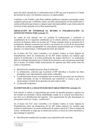 parte del sujeto afectado por la vulneración hacia el ISP que, por lo general es el titular
del derecho de autor y los derechos conexos o su representante.

Conforme a este Tratado, cada Parte también establecerá sanciones pecuniarias contra
cualquier persona que a sabiendas realice una falsa representación en una notificación o
contra-notificación que lesione a cualquier parte interesada debido a que el proveedor de
servicios se haya apoyado en esa falsa representación.

OBLIGACIÓN DE INFORMAR EL RETIRO O INHABILITACIÓN AL
SUPUESTO INFRACTOR (Artículo 11)

En virtud de este artículo, una vez recibida la comunicación y verificado el
cumplimiento de los requisitos establecidos en el artículo anterior, los prestadores de
servicios de Internet, dentro de un plazo de 72 horas contadas desde la recepción de la
reclamación, deberán comunicar por escrito a sus usuarios los avisos de las acusaciones
de infracción recibida acompañando los antecedentes proporcionados por el titular del
derecho o su representante, e informando del retiro del material.

En el marco del TLC entre Colombia y los Estados Unidos, la Carta Adjunta de
Entendimiento sobre las limitaciones de los ISP señala entonces los modelos para
realizar la notificación y la contra notificación de manera efectiva12. La notificación
debe ser realizada únicamente por el titular de los derechos o por una persona autorizada
por el mismo. El modelo señala taxativamente los aspectos que debe incluir entre los
cuales se encuentran:

      Identificación completa de quien alega la infracción.
      La información, suficiente que le permite al ISP identificar y localizar las obras
       protegidas y que supuestamente están siendo vulneradas.
      Las declaraciones de que el reclamante tiene la certeza de que quien uso las obras no
       estaba autorizado, de que la información que suministra es exacta y que él es
       efectivamente el titular de los derechos de autor sobre la obra.
      La firma del reclamante.

ELEMENTOS DE LA SOLICITUD DE RESTABLECIMIENTO (Artículo 12)

Este artículo se refiere al requerimiento por escrito de aquellas personas a quienes les
fue retirado un contenido o fueron inhabilitados cuando no se cometió una infracción o
por error en la identificación del material. Este requerimiento ha sido denominado en
otros países como ola “contra – notificación”.

En el marco del TLC entre Colombia y los Estados Unidos, la Carta Adjunta de
Entendimiento sobre las limitaciones de los ISP señala entonces los modelos para
realizar la notificación y la contra notificación de manera efectiva13. Para el modelo de
contra - notificación se exige que se realice por escrito o a través de correo electrónico y
que contenga lo siguiente:

      Identificación completa del suscriptor cuyo material ha sido removido.

12
     Ver Anexo 2.
13
     Ver Anexo 2.
 