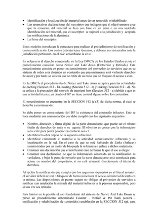    Identificación y localización del material antes de ser removido o inhabilitado
   Las respectivas declaraciones del suscriptor que indiquen que el efectivamente cree
    que la remoción del material se hizo con base en un error o en una indebida
    identificación del material, que el suscriptor se sujetará a la jurisdicción y aceptará
    las notificaciones de la demanda.
   La firma del suscriptor.

Estos modelos introducen la estructura para realizar el procedimiento de notificación y
contra notificación. Los cuales deberán tener términos, y deberán ser instaurados ante la
jurisdicción pertinente, en el caso colombiano la civil.

En referencia al derecho comparado, en la Ley DMCA de los Estados Unidos existe el
procedimiento conocido como Notice and Take down (Detección y Retirada). Este
procedimiento consiste en poner en conocimiento del proveedor de servicios que en su
sistema de redes esta alojando un contenido que presuntamente está violando derechos
de autor y por tanto se solicita que se retire de su red o que se bloquee el acceso a este.

En la DMCA el procedimiento de Notice and Take down se aplica para las actividades
de caching (Seccion 512 - b), hosting (Seccion 512 - c) y linking (Seccion 512 - d). No
se aplica a la prestación del servicio de transient host (Seccion 512 - a) debido a que es
una actividad técnica, en donde el ISP no tiene control alguno sobre los contenidos.

El procedimiento se encuentra en la SECCION 512 (c)(3) de dicha norma, el cual se
describe a continuación:

Se debe poner en conocimiento del ISP la existencia del contenido infractor. Esto se
hace mediante una comunicación que debe cumplir con los siguientes requisitos:

   Nombre, dirección y firma digital de la parte denunciante, que puede ser el mismo
    titular de derechos de autor o su agente. El objetivo es contar con la información
    suficiente para poder ponerse en contacto con el
   Identificar la obra objeto de la supuesta infracción.
   Identificar claramente el material o la actividad supuestamente infractora y su
    localización en la red. En el caso de que se esté hablando de Links (Enlaces)
    suministrados por un motor de búsqueda la referencia o enlace a dichos materiales.
   Contener una declaración que el notificante cree de buena fe que el uso es ilegal
   Contener una declaración de que la información contenida en la notificación es
    verdadera, y bajo la pena de perjurio que la parte denunciante está autorizada para
    actuar en nombre del propietario, si no está actuando directamente el titular de
    derechos.

Al recibir la notificación que cumpla con los requisitos expuestos en el literal anterior,
el servidor deberá retirar o bloquear de forma inmediata el acceso al material descrito en
la misma. Las disposiciones de puerto seguro no obligan al proveedor de servicios a
notificar con antelación la retirada del material infractor a la persona responsable, pero
si una vez sea retirado.

Para limitar en lo posible el uso fraudulento del sistema de Notice And Take Down se
prevé un procedimiento denominado Counter – Notice & Put Back (contra -
notificación y rehabilitación de contenidos) establecido en la SECCION 512 (g), para
 