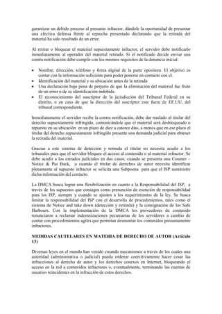 garantizar un debido proceso al presunto infractor, dándole la oportunidad de presentar
una efectiva defensa frente al reproche presentado declarando que la retirada del
material ha sido resultado de un error.

Al retirar o bloquear el material supuestamente infractor, el servidor debe notificarlo
inmediatamente al operador del material retirado. Si el notificado decide enviar una
contra-notificación debe cumplir con los mismos requisitos de la denuncia inicial:

   Nombre, dirección, teléfono y firma digital de la parte opositora. El objetivo es
    contar con la información suficiente para poder ponerse en contacto con el.
   Identificación del material y su ubicación antes de la retirada
   Una declaración bajo pena de perjurio de que la eliminación del material fue fruto
    de un error o de su identificación indebida.
   El reconocimiento del suscriptor de la jurisdicción del Tribunal Federal en su
    distrito, o en caso de que la dirección del suscriptor este fuera de EE.UU, del
    tribunal correspondiente.

Inmediatamente el servidor recibe la contra notificación, debe dar traslado al titular del
derecho supuestamente infringido, comunicándole que el material será desbloqueado o
repuesto en su ubicación en un plazo de diez a catorce días, a menos que en ese plazo el
titular del derecho supuestamente infringido presente una demanda judicial para obtener
la retirada del material.

Gracias a este sistema de detección y retirada el titular no necesita acudir a los
tribunales para que el servidor bloquee el acceso al contenido o al material infractor. Se
debe acudir a los estrados judiciales en dos casos; cuando se presenta una Counter –
Notice & Put Back, o cuando el titular de derechos de autor necesita identificar
plenamente al supuesto infractor se solicita una Subpoena para que el ISP suministre
dicha información del contacto.

La DMCA busca lograr una flexibilización en cuanto a la Responsabilidad del ISP, a
través de los supuestos que consagra como presunción de exención de responsabilidad
para los ISP, siempre y cuando se ajusten a los requerimientos de la ley. Se busca
limitar la responsabilidad del ISP con el desarrollo de procedimientos, tales como el
sistema de Notice and take down (detección y retirada) y la consignación de los Safe
Harbours. Con la implementación de la DMCA los proveedores de contenido
renunciaron a reclamar indemnizaciones pecuniarias de los servidores a cambio de
contar con procedimientos agiles que permitan desmontar los contenidos presuntamente
infractores.

MEDIDAS CAUTELARES EN MATERIA DE DERECHO DE AUTOR (Artículo
13)

Diversas leyes en el mundo han venido creando mecanismos a través de los cuales una
autoridad (administrativa o judicial) pueda ordenar coercitivamente hacer cesar las
infracciones al derecho de autor y los derechos conexos en Internet, bloqueando el
acceso en la red a contenidos infractores o, eventualmente, terminando las cuentas de
usuarios reincidentes en la infracción de estos derechos.
 