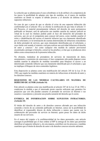 La solución que se plantea para el caso colombiano es la de atribuir a la competencia de
los jueces la posibilidad de adoptar este tipo de medidas, en el marco de medidas
cautelares en donde se respete el debido proceso y el derecho de defensa de los
supuestos infractores.

En caso de que a pesar de que se efectúe el aviso de una supuesta infracción (de
conformidad con el artículo 10) y se efectúe la notificación de que trata el artículo 11
del Proyecto, el material presuntamente infractor del derecho de autor permanezca
publicado en Internet, será de aplicación una medida cautelar de carácter judicial en
virtud de la cual los titulares podrán pedir al Juez del domicilio del prestador de
servicios, aun sin ser el competente para conocer del juicio, como medida cautelar el
retiro o inhabilitación del acceso al material infractor que sea claramente identificado
por el solicitante y/o la terminación de cuentas determinadas de infractores reincidentes
de dicho prestador de servicio, que sean claramente identificadas por el solicitante, y
cuyo titular esté usando el sistema o red para realizar una actividad infractora al derecho
de autor y conexos.” Así como cualquier otra medida de carácter provisional
encaminada a proteger el derecho, conservar las pruebas y evitar que se produzcan otros
daños como consecuencia de la presunta infracción.

No obstante, tratándose de prestadores de servicios de transmisión de datos,
enrutamiento o suministro de conexiones el Juez competente sólo podrá disponer como
medida cautelar la adopción de medidas razonables para bloquear el acceso a un
determinado contenido infractor que sea claramente identificado por el solicitante y que
no implique el bloqueo de otros contenidos legítimos.

Esta disposición se plantea como una modificación del artículo 245 de la Ley 23 de
1982, que regula las medidas cautelares en materia de infracciones al derecho de autor y
los derechos conexos.

REQUISITOS DE LAS MEDIDAS CAUTELARES EN MATERIA DE
DERECHO DE AUTOR (Artículo 14)

Este artículo se plantea como una modificación al artículo 247 de la Ley 23 de 1982 y
condiciona la medida a que el interesado preste caución suficiente que garantice los
perjuicios que con ella puedan causarse al prestador de servicios en Internet o sus
usuarios o suscriptores y presente una prueba sumarial del derecho que lo asiste.

ENTREGA DE INFORMACION SOBRE SUPUESTOS INFRACTORES.
(Artículo 15)

El titular del derecho de autor o de derechos conexos afectado por una infracción
cometida a través de un contenido publicado en Internet, carece de la posibilidad de
identificar al responsable directo de dicha infracción a menos que cuente con la
colaboración del proveedor de servicio en Internet, quien posee los datos de dicho
usuario de sus servicios.

En el marco del respeto a la confidencialidad de los datos personales, este artículo
consagra la posibilidad que el Juez ordene al ISP la entrega de los datos que permitan
identificar al supuesto infractor y, de esta manera, contribuir con los procesos o medidas
cautelares que el titular de derecho de autor o de derechos conexos necesite adelantar.
 