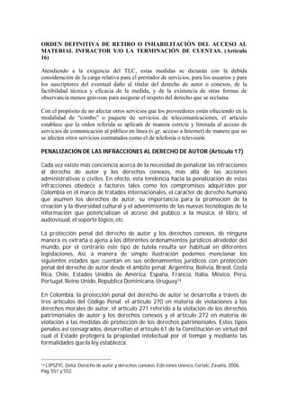 ORDEN DEFINITIVA DE RETIRO O INHABILITACIÓN DEL ACCESO AL
MATERIAL INFRACTOR Y/O LA TERMINACIÓN DE CUENTAS. (Artículo
16)

Atendiendo a la exigencia del TLC, estas medidas se dictarán con la debida
consideración de la carga relativa para el prestador de servicios, para los usuarios y para
los suscriptores del eventual daño al titular del derecho de autor o conexos, de la
factibilidad técnica y eficacia de la medida, y de la existencia de otras formas de
observancia menos gravosas para asegurar el respeto del derecho que se reclama.

Con el propósito de no afectar otros servicios que los proveedores estén ofreciendo en la
modalidad de “combo” o paquete de servicios de telecomunicaciones, el artículo
establece que la orden referida se aplicará de manera estricta y limitada al acceso de
servicios de comunicación al público en línea (v.gr. acceso a Internet) de manera que no
se afecten otros servicios contratados como el de telefonía o televisión.

PENALIZACION DE LAS INFRACCIONES AL DERECHO DE AUTOR (Artículo 17)

Cada vez existe más conciencia acerca de la necesidad de penalizar las infracciones
al derecho de autor y los derechos conexos, más allá de las acciones
administrativas o civiles. En efecto, esta tendencia hacia la penalización de estas
infracciones obedece a factores tales como los compromisos adquiridos por
Colombia en el marco de tratados internacionales, el carácter de derecho humano
que asumen los derechos de autor, su importancia para la promoción de la
creación y la diversidad cultural y el advenimiento de las nuevas tecnologías de la
información que potencializan el acceso del público a la música, el libro, el
audiovisual, el soporte lógico, etc.

La protección penal del derecho de autor y los derechos conexos, de ninguna
manera es extraña o ajena a los diferentes ordenamientos jurídicos alrededor del
mundo, por el contrario este tipo de tutela resulta ser habitual en diferentes
legislaciones. Así, a manera de simple ilustración podemos mencionar los
siguientes estados que cuentan en sus ordenamientos jurídicos con protección
penal del derecho de autor desde el ámbito penal: Argentina, Bolivia, Brasil, Costa
Rica, Chile, Estados Unidos de América, España, Francia, Italia, México, Perú,
Portugal, Reino Unido, Republica Dominicana, Uruguay14

En Colombia, la protección penal del derecho de autor se desarrolla a través de
tres artículos del Código Penal: el artículo 270 en materia de violaciones a los
derechos morales de autor, el artículo 271 referido a la violación de los derechos
patrimoniales de autor y los derechos conexos y el artículo 272 en materia de
violación a las medidas de protección de los derechos patrimoniales. Estos tipos
penales así consagrados, desarrollan el artículo 61 de la Constitución en virtud del
cual el Estado protegerá la propiedad intelectual por el tiempo y mediante las
formalidades que la ley establezca.


14LIPSZYC, Delia. Derecho de autor y derechos conexos. Ediciones Unesco, Cerlalc, Zavalia, 2006,
Pág. 551 y 552.
 