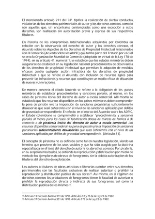 El mencionado artículo 271 del C.P. tipifica la realización de ciertas conductas
violatorias de los derechos patrimoniales de autor y los derechos conexos, como lo
son aquellas que, sin encontrarse contempladas como una excepción a estos
derechos, son realizadas sin autorización previa y expresa de sus respectivos
titulares.

En materia de los compromisos internacionales adquiridos por Colombia en
relación con la observancia del derecho de autor y los derechos conexos, el
Acuerdo sobre los Aspectos de los Derechos de Propiedad Intelectual relacionados
con el Comercio (Acuerdo sobre los ADPIC) que forma parte del Tratado por el cual
se crea la Organización Mundial de Comercio (adoptado en virtud de la Ley 170 de
1994), en su artículo 41, numeral 1, se establece que los estados miembros deben
asegurarse de establecer en su legislación nacional procedimientos de observancia
de los derechos de propiedad intelectual que permitan la adopción de medidas
eficaces contra cualquier acción infractora de los derechos de propiedad
intelectual a que se refiere el Acuerdo, con inclusión de recursos ágiles para
prevenir las infracciones y recursos que constituyan un medio eficaz de disuasión
de nuevas vulneraciones.

De manera concreta el citado Acuerdo se refiere a la obligación de los países
miembros de establecer procedimientos y sanciones penales, al menos, en los
casos de piratería lesiva del derecho de autor a escala comercial. Allí mismo se
estableció que los recursos disponibles en los países miembros deben comprender
la pena de prisión y/o la imposición de sanciones pecuniarias suficientemente
disuasorias que sean coherentes con el nivel de las sanciones aplicadas por delitos
de gravedad correspondiente. En efecto, en el marco del Acuerdo sobre los ADPIC,
el Estado colombiano se comprometió a establecer “procedimientos y sanciones
penales al menos para los casos de falsificación dolosa de marcas de fábrica o de
comercio o de piratería lesiva del derecho de autor a escala comercial. Los
recursos disponibles comprenderán la pena de prisión y/o la imposición de sanciones
pecuniarias suficientemente disuasorias que sean coherentes con el nivel de las
sanciones aplicadas por delitos de gravedad correspondiente. (Artículo 61).

El concepto de piratería no es definido como tal en nuestra legislación, siendo un
término que proviene de los usos sociales y que ha sido acogido por la doctrina
especializada en el tema del derecho de autor y los derechos conexos. Por piratería,
en su acepción más básica, se entiende la reproducción y distribución por medio de
venta de los ejemplares de obras o de fonogramas, sin la debida autorización de los
titulares del derecho de explotación.

Los autores o titulares de obras artísticas o literarias cuentan entre sus derechos
patrimoniales con las facultades exclusivas de realizar autorizar o prohibir la
reproducción y distribución pública de sus obras15. Así mismo, en el régimen de
derechos conexos los productores de fonogramas tienen la facultad de autorizar o
prohibir la reproducción directa o indirecta de sus fonogramas, así como la
distribución pública de los mismos16.


15   Artículo 13 Decisión Andina 351 de 1993. Artículos 12 y 76 de la Ley 23 de 1982.
16   Artículo 37 Decisión Andina 351 de 1993. Artículo 173 de la Ley 23 de 1982.
 