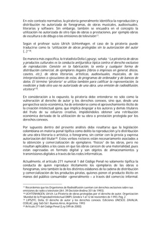 En este contexto normativo, la piratería generalmente identifica la reproducción y
distribución no autorizada de fonogramas, de obras musicales, audiovisuales,
literarias y software. Sin embargo, también se encuadra en el concepto la
utilización no autorizada de otro tipo de obras o prestaciones, por ejemplo obras
de escultura o de dibujo o las emisiones de televisión17.

Según el profesor suizo Ulrich Uchtenhagen, el caso de la piratería puede
traducirse como la “utilización de obras protegidas sin la autorización del autor
(...)”18.

De manera más específica, la tratadista Delia Lypszyc, señala: “La piratería de obras
y productos culturales es la conducta antijurídica típica contra el derecho exclusivo
de reproducción. Consiste en la fabricación, la venta y cualquier forma de
distribución comercial, de ejemplares ilegales (libros o impresos en general, discos,
casetes, etc.), de obras literarias, artísticas, audiovisuales, musicales, de las
interpretaciones o ejecuciones de estas, de programas de ordenador y de bancos de
datos. El término “piratería” se utiliza también para calificar la representación, la
reedición y todo otro uso no autorizado de una obra, una emisión de radiodifusión,
etcétera”19.

En consideración a lo expuesto, la piratería debe entenderse no sólo como la
vulneración al derecho de autor y los derechos conexos, sino que, desde una
perspectiva socio-económica, ha de entenderse como el aprovechamiento ilícito de
la creación intelectual ajena, que implica despojar a los autores y demás titulares
del fruto de su esfuerzo creativo, impidiéndoles obtener una retribución
económica derivada de la utilización de su obra o prestación protegida por los
derechos conexos.

Por supuesto dentro del presente análisis debe resaltarse que la legislación
colombiana en materia penal tipifica como delito la reproducción y/o distribución
de una obra literaria o artística, o fonograma, sin contar con la previa y expresa
autorización del titular20. Estos verbos rectores están necesariamente asociados a
la obtención y comercialización de ejemplares “físicos” de las obras, pero no
resultan aplicables a los casos en que las obras carecen de una materialidad, pues
están expresadas en formato digital y son objetos de almacenamientos y
transmisiones digitales a través de las redes informáticas.

Actualmente, el artículo 271 numeral 1 del Código Penal no solamente tipifica la
conducta de quien reproduce ilícitamente los ejemplares de las obras o
fonogramas, sino también la de los distintos eslabones de la cadena de distribución
y comercialización de los productos piratas, quienes ponen el producto ilícito en
manos del público consumidor –generalmente – a través del comercio informal.


17 Recordemos que los Organismos de Radiodifusión cuentan con derechos exclusivos sobre sus
emisiones de radio o televisión (Art. 39 Decisión Andina 351 de 1993).
18 UCHTENHAGEN, Ulrich. La Piratería de obras protegidas por el derecho de autor, Organización

 Mundial de la Propiedad Intelectual OMPI, Ginebra 1 al 12 de noviembre de 1.993, Pág. 2.
19 LIPSZYC, Delia, El derecho de autor y los derechos conexos. Ediciones UNESCO, ZAVALIA;

CERLAC, pág. 560-561. Buenos Aires, Argentina. 1993
20 Artículo 271 del Código Penal (Ley 599 de 2000)
 