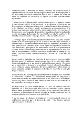 No obstante, como se menciona, por hacerse referencia a la comercialización de
reproducciones “físicas” de las obras protegidas, la aplicación de este tipo penal se
dificulta cuando se trata del medio digital en el cual la música, los videos, los
libros, las fotografías etc. carecen de un soporte físico pues están expresados
digitalmente.

El impacto de la tecnología digital transforma rápidamente la sociedad y es un
fenómeno irreversible. La tecnología digital y la red global de la información han
determinado un cambio de paradigma social y cultural, impactando drásticamente
en las relaciones económico – sociales y provocando un replanteamiento de la
forma en que se accede a la información y se interactúa entre los seres humanos. El
Derecho, como orden regulador de conductas, no queda exento del impacto de las
nuevas tecnologías, destacándose la imposibilidad de adaptar dócilmente los
institutos jurídicos vigentes y los viejos dogmas a estos nuevos fenómenos.

La tecnología digital ha transformado radicalmente la forma en que las personas
acceden a las creaciones protegidas por el derecho de autor. Este fenómeno es
conocido como la “desmaterialización de los soportes”, en donde la música deja de
estar fijada en discos compactos y pasa a estar expresada digitalmente en formatos
tales como el MP3, por ejemplo, los audiovisuales dejan de estar plasmados en
cintas de video o discos DVD y pasan a expresarse digitalmente en archivos .AVI,
.MPG o .VOB, por ejemplo, los libros dejan de estar plasmados en papel y ahora el
público los puede disfrutar en formatos digitales como el .PDF, .ePUB, .RTF, por
ejemplo.

Una vez las obras protegidas por el derecho de autor se convierten en contenidos
digitales, pueden ser objeto de transmisiones a través de las redes informáticas.
Actualmente puede decirse que una gran parte de los contenidos de información
que se transmiten, se descargan o se acceden a través de Internet lo constituyen
textos, imágenes, videos, grabaciones de sonido, aplicaciones informáticas, etc.
siendo todas ellas ejemplos de creaciones protegidas por el derecho de autor y los
derechos conexos.

De igual manera, las tecnologías de la información han abierto nuevos horizontes
al delincuente, incitando su imaginación, favoreciendo su impunidad y
potenciando los efectos del delito convencional. A ello contribuye la facilidad para
la comisión y encubrimiento de estas conductas infractoras y la dificultad para su
descubrimiento, prueba y persecución.

Así como hoy en día existe un mercado para la compra y venta de creaciones
protegidas por el derecho de autor y los derechos conexos en Internet, también
debe reconocerse que el Internet se ha convertido en un importante escenario para
la comisión de infracciones al derecho de autor y –fundamentalmente- para la
conducta coloquialmente conocida como la piratería.

El uso de obras y prestaciones protegidas en el entorno digital presenta una
problemática específica para el derecho de autor y los derechos conexos,
representada principalmente en:
 