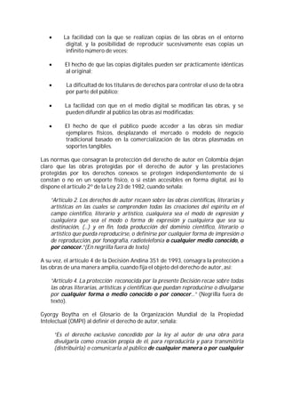       La facilidad con la que se realizan copias de las obras en el entorno
           digital, y la posibilidad de reproducir sucesivamente esas copias un
           infinito número de veces;

          El hecho de que las copias digitales pueden ser prácticamente idénticas
           al original;

          La dificultad de los titulares de derechos para controlar el uso de la obra
           por parte del público;

          La facilidad con que en el medio digital se modifican las obras, y se
           pueden difundir al público las obras así modificadas;

          El hecho de que el público puede acceder a las obras sin mediar
           ejemplares físicos, desplazando el mercado o modelo de negocio
           tradicional basado en la comercialización de las obras plasmadas en
           soportes tangibles.

Las normas que consagran la protección del derecho de autor en Colombia dejan
claro que las obras protegidas por el derecho de autor y las prestaciones
protegidas por los derechos conexos se protegen independientemente de si
constan o no en un soporte físico, o si están accesibles en forma digital, así lo
dispone el artículo 2º de la Ley 23 de 1982, cuando señala:

    “Artículo 2. Los derechos de autor recaen sobre las obras científicas, literarias y
    artísticas en las cuales se comprenden todas las creaciones del espíritu en el
    campo científico, literario y artístico, cualquiera sea el modo de expresión y
    cualquiera que sea el modo o forma de expresión y cualquiera que sea su
    destinación, (...) y en fin, toda producción del dominio científico, literario o
    artístico que pueda reproducirse, o definirse por cualquier forma de impresión o
    de reproducción, por fonografía, radiotelefonía o cualquier medio conocido, o
    por conocer.”(En negrilla fuera de texto)

A su vez, el artículo 4 de la Decisión Andina 351 de 1993, consagra la protección a
las obras de una manera amplia, cuando fija el objeto del derecho de autor, así:

    “Artículo 4. La protección reconocida por la presente Decisión recae sobre todas
    las obras literarias, artísticas y científicas que puedan reproducirse o divulgarse
    por cualquier forma o medio conocido o por conocer...” (Negrilla fuera de
    texto).

Gyorgy Boytha en el Glosario de la Organización Mundial de la Propiedad
Intelectual (OMPI) al definir el derecho de autor, señala:

       “Es el derecho exclusivo concedido por la ley al autor de una obra para
       divulgarla como creación propia de él, para reproducirla y para transmitirla
       (distribuirla) o comunicarla al público de cualquier manera o por cualquier
 