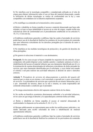 b) No interfiera con la tecnología compatible y estandarizada utilizada en el sitio de
origen para obtener información sobre el uso en línea del material almacenado, cuando
la utilización de dichas tecnologías se realice de conformidad con la ley y sean
compatibles con estándares de la industria ampliamente aceptados;

c) No modifique su contenido en la transmisión a otros usuarios;

d) Retire o inhabilite en forma expedita el acceso a material almacenado que haya sido
retirado o al que se haya inhabilitado el acceso en su sitio de origen, cuando reciba una
solicitud de retiro de conformidad con el procedimiento establecido en los artículos 9,
10, 11 y 12 de esta ley.

e) Establezca condiciones generales y públicas, bajo las cuales el prestador de servicios
podrá hacer uso de la facultad de finalizar los contratos de los proveedores de contenido
que sean infractores reincidentes de los derechos protegidos por el derecho de autor o
derechos conexos;

f) No interfiera en las medidas tecnológicas de protección y de gestión de derechos de
obras protegidas;

g) No genere ni seleccione el material o a sus destinatarios;

Parágrafo. En los casos en que se hayan cumplido los requisitos de este artículo, el juez
competente sólo podrá disponer como medida cautelar o mediante sentencia el retiro o
inhabilitación del acceso al material infractor que sea claramente identificado por él; y/o
la terminación de cuentas determinadas de infractores reincidentes de dicho prestador de
servicio, que sean claramente identificadas por el solicitante, y cuyo titular esté usando
el sistema o red para realizar una actividad infractora al derecho de autor o derechos
conexos.

Artículo 7. Prestadores de servicios de almacenamiento a petición del usuario del
material que se aloja en un sistema o red controlado u operado por o para el prestador
de servicios. Los prestadores de servicios que a petición de un usuario almacenan, por sí
o por intermedio de terceros, datos en su red o sistema, no serán responsables del
contenido almacenado a condición que el prestador:

a) No tenga conocimiento efectivo del supuesto carácter ilícito de los datos;

b) No reciba un beneficio económico directamente atribuible a la actividad infractora,
en los casos en que tenga el derecho y la capacidad para controlar dicha actividad;

c) Retire o inhabilite en forma expedita el acceso al material almacenado de
conformidad a lo dispuesto en los artículos 9, 10, 11 y 12;

d) Designe públicamente un representante para recibir las notificaciones judiciales y un
medio adecuado para recibir solicitudes de retiro o inhabilitación de material
aparentemente infractor;

e) Establezca condiciones generales y públicas, bajo las cuales el prestador de servicios
podrá hacer uso de la facultad de finalizar los contratos de los proveedores de contenido
 