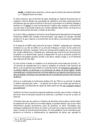 medio, y también para autorizar a otros a que la utilicen de maneras definidas.
         (...)”21(Negrilla fuera de texto).

Es claro entonces, que el derecho de autor despliega su régimen de protección en
cualquier entorno donde sea susceptible de explotarse una obra, particularmente
entendemos que las obras artísticas o literarias se protegen en el ámbito análogo y
también en el digital, lo cual necesariamente implica que cualquier utilización de
una obra que se pretenda realizar por medios digitales debe contar con la previa y
expresa autorización del autor o titular de derechos.

En el año 1996 se adoptaron al interior de la Organización Mundial de la Propiedad
Intelectual (OMPI) dos tratados internacionales, cuyo objeto era otorgar claridad
jurídica en lo que respecta a la protección de las obras y prestaciones explotadas
en Internet.

El Tratado de la OMPI sobre Derecho de Autor (TODA)22, adoptado por Colombia
mediante la Ley 565 de 2000, en su artículo 8 dispuso en favor de los autores la
facultad de autorizar cualquier forma de comunicación pública de sus creaciones
por medios alámbricos o inalámbricos, aclarando que una forma de comunicación
al público es la denominada “puesta a disposición” la cual se presenta cuando los
miembros del público pueden acceder a las obras “desde el lugar y en el momento
que cada uno de ellos elija”.

En este mismo tratado se establece en la declaración concertada del artículo 1.4:
“El derecho de reproducción tal y como se establece en artículo 9 del Convenio de
Berna, y las excepciones permitidas en virtud del mismo, son totalmente aplicables en
el entorno digital, en particular a la utilización de obras en forma digital. Queda
entendido que el almacenamiento en forma digital en un soporte electrónico de una
obra protegida, constituye una reproducción en el sentido del artículo 9 del Convenio
de Berna.”

Esto se ve reafirmado en la Decisión Andina 351 de 1993 en su artículo 14 donde
se define reproducción como: “...la fijación de la obra en un medio que permita su
comunicación o la obtención de copias de toda o parte de ella, por cualquier medio o
procedimiento”.

Conforme al marco normativo expuesto podemos concluir que el autor o titular de
derechos tiene la facultad exclusiva de autorizar o prohibir el uso de su obra en
Internet.

Teniendo claro que los autores o titulares de derechos tienen pleno control sobre
la explotación de sus obras en el medio digital, es posible deducir que en las redes
informáticas pueden presentarse actos de piratería, es decir actividades que
impliquen explotación de obras sin contar con la previa y expresa autorización del
autor o titular de derechos patrimoniales. En otras palabras, ha de entenderse por
piratería en Internet o ciberpiratería, la explotación de obras, por ejemplo la


21   Op. cit. BOYTHA, Gyorgy. Voz 58, Pág. 59.
22   Ley 565 de 2000.
 