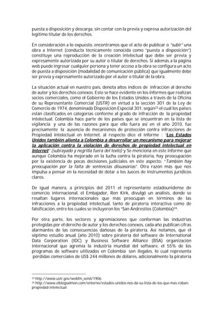 puesta a disposición y descarga, sin contar con la previa y expresa autorización del
legítimo titular de los derechos.

En consideración a lo expuesto, encontramos que el acto de publicar o “subir” una
obra a Internet (conducta técnicamente conocida como “puesta a disposición”)
constituye una reproducción de la creación intelectual que debe ser previa y
expresamente autorizada por su autor o titular de derechos. Si además a la página
web puede ingresar cualquier persona y tener acceso a la obra se configura un acto
de puesta a disposición (modalidad de comunicación pública) que igualmente debe
ser previa y expresamente autorizado por el autor o titular de la obra.

La situación actual en nuestro país, denota altos índices de infracción al derecho
de autor y los derechos conexos. Esto se hace evidente en los informes que realizan
socios comerciales, como el Gobierno de los Estados Unidos a través de la Oficina
de su Representante Comercial (USTR) en virtud a la sección 301 de la Ley de
Comercio de 1974, denominada Disposición Especial 301, según23 el cual los países
están clasificados en categorías conforme al grado de infracción de la propiedad
intelectual, Colombia hace parte de los países que se encuentran en la lista de
vigilancia y una de las razones para que ello fuera así en el año 2010, fue
precisamente la ausencia de mecanismos de protección contra infracciones de
Propiedad Intelectual en Internet, al respecto dice el informe : “Los Estados
Unidos también alienta a Colombia a desarrollar un mecanismo para mejorar
la aplicación contra la violación de derechos de propiedad intelectual en
Internet” (subrayado y negrilla fuera del texto) y Se menciona en este informe que
aunque Colombia ha mejorado en la lucha contra la piratería, hay preocupación
por la existencia de pocas decisiones judiciales en este aspecto: “También hay
preocupación por la falta de sentencias disuasorias”. Otra razón más que nos
impulsa a pensar en la necesidad de dotar a los Jueces de instrumentos jurídicos
claros.

De igual manera, a principios del 2011 el representante estadounidense de
comercio internacional, el Embajador, Ron Kirk, divulgó un análisis, donde se
resaltan lugares internacionales que más preocupan en términos de las
infracciones a la propiedad intelectual, tanto de piratería interactiva como de
falsificación, entre los cuales se incluyeron los “San Andresitos (Colombia)24.

Por otra parte, los sectores y agremiaciones que conforman las industrias
protegidas por el derecho de autor y los derechos conexos, cada año publican cifras
alarmantes de las consecuencias dañosas de la piratería. Así notamos, que el
séptimo estudio anual (año 2010) sobre piratería del software de International
Data Corporation (IDC) y Business Software Alliance (BSA) organización
internacional que agremia la industria mundial del software, el 55% de los
programas de software utilizados en Colombia son ilegales, lo cual representa
 pérdidas comerciales de US$ 244 millones de dólares, adicionalmente la piratería



23http://www.ustr.gov/webfm_send/1906
24http://www.elblogsalmon.com/entorno/estados-unidos-nos-da-su-lista-de-los-que-mas-roban-
propiedad-intelectual
 