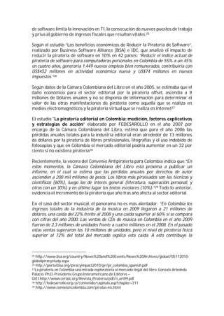 de software limita la innovación en TI, la consecución de nuevos puestos de trabajo
y priva al gobierno de ingresos fiscales que resultan vitales.25

Según el estudio “Los beneficios económicos de Reducir la Piratería de Software”,
realizado por Business Software Alliance (BSA) e IDC, que analizó el impacto de
reducir la piratería de software en 10% en 42 países: “Reducir el índice actual de
piratería de software para computadoras personales en Colombia de 55% a un 45%
en cuatro años, generaría 1.449 nuevos empleos bien remunerados, contribuiría con
US$452 millones en actividad económica nueva y US$74 millones en nuevos
impuestos.”26

Según datos de la Cámara Colombiana del Libro en el año 2005, se estimaba que el
daño económico para el sector editorial por la piratería offset, ascendía a 8
millones de Dólares anuales y no se disponía de información para determinar el
valor de las otras manifestaciones de piratería como aquella que se realiza en
medios electromagnéticos y la piratería virtual que se realiza en internet27

El estudio "La piratería editorial en Colombia: medición, factores explicativos
y estrategias de acción” elaborado por FEDESAROLLO en el año 2007 por
encargo de la Cámara Colombiana del Libro, estimó que para el año 2006 las
pérdidas anuales totales para la industria editorial eran alrededor de 73 millones
de dólares por la piratería de libros profesionales, litografías y el uso indebido de
fotocopias y que en Colombia el mercado editorial podría aumentar en un 32 por
ciento si no existiera piratería28

Recientemente, la vocera del Convenio Antipiratería para Colombia indico que:“En
estos momentos, la Cámara Colombiana del Libro está próxima a publicar un
informe, en el cual se estima que las pérdidas anuales por derechos de autor
ascienden a 200 mil millones de pesos. Los libros más pirateados son los técnicos y
científicos (60%), luego los de interés general (literatura, superación personal, y
otros con un 30%) y en último lugar los textos escolares (10%).”29 Todo lo anterior,
evidencia el incremento de la piratería que año tras año afecta al sector editorial.

En el caso del sector musical, el panorama no es más alentador: “En Colombia los
ingresos totales de la industria de la música en 2009 llegaron a 21 millones de
dólares, una caída del 22% frente al 2008 y una caída superior al 60% si se compara
con cifras del año 2000. Las ventas de CDs de música en Colombia en el año 2009
fueron de 2,3 millones de unidades frente a cuatro millones en el 2008. En el pasado
estas ventas superaron los 10 millones de unidades, pero el nivel de piratería física
superior al 72% del total del mercado explica esta caída. A esto contribuye la



25 http://www.bsa.org/country/News%20and%20Events/News%20Archives/global/05112010-
globalpiracystudy.aspx
26 http://portal.bsa.org/piracyimpact2010/pr/pr_colombia_spanish.pdf
27La piratería en Colombia una mirada exploratoria al mercado ilegal del libro. Gonzalo Arboleda

Palacio. Ph.D, Presidente Grupo Interamericano de Editores –
GIEI.http://www.cerlalc.org/Revista_Pirateria/pdf/n_art09.pdf
28 http://fedesarrollo.org.co/contenido/capitulo.asp?chapter=311
29 http://www.conexioncolombia.com/piratas-inc.html
 