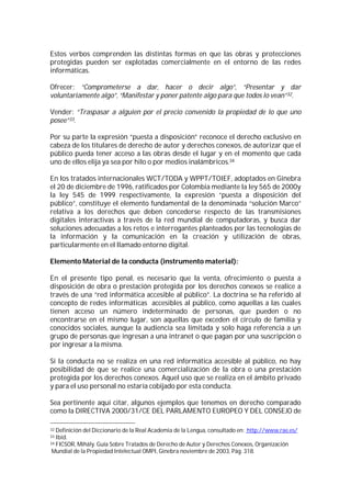 Estos verbos comprenden las distintas formas en que las obras y protecciones
protegidas pueden ser explotadas comercialmente en el entorno de las redes
informáticas.

Ofrecer: “Comprometerse a dar, hacer o decir algo”, “Presentar y dar
voluntariamente algo”, “Manifestar y poner patente algo para que todos lo vean”32.

Vender: “Traspasar a alguien por el precio convenido la propiedad de lo que uno
posee”33.

Por su parte la expresión “puesta a disposición” reconoce el derecho exclusivo en
cabeza de los titulares de derecho de autor y derechos conexos, de autorizar que el
público pueda tener acceso a las obras desde el lugar y en el momento que cada
uno de ellos elija ya sea por hilo o por medios inalámbricos.34

En los tratados internacionales WCT/TODA y WPPT/TOIEF, adoptados en Ginebra
el 20 de diciembre de 1996, ratificados por Colombia mediante la ley 565 de 2000y
la ley 545 de 1999 respectivamente, la expresión “puesta a disposición del
público”, constituye el elemento fundamental de la denominada “solución Marco”
relativa a los derechos que deben concederse respecto de las transmisiones
digitales interactivas a través de la red mundial de computadoras, y busca dar
soluciones adecuadas a los retos e interrogantes planteados por las tecnologías de
la información y la comunicación en la creación y utilización de obras,
particularmente en el llamado entorno digital.

Elemento Material de la conducta (instrumento material):

En el presente tipo penal, es necesario que la venta, ofrecimiento o puesta a
disposición de obra o prestación protegida por los derechos conexos se realice a
través de una “red informática accesible al público”. La doctrina se ha referido al
concepto de redes informáticas accesibles al público, como aquellas a las cuales
tienen acceso un número indeterminado de personas, que pueden o no
encontrarse en el mismo lugar, son aquellas que exceden el círculo de familia y
conocidos sociales, aunque la audiencia sea limitada y solo haga referencia a un
grupo de personas que ingresan a una intranet o que pagan por una suscripción o
por ingresar a la misma.

Si la conducta no se realiza en una red informática accesible al público, no hay
posibilidad de que se realice una comercialización de la obra o una prestación
protegida por los derechos conexos. Aquel uso que se realiza en el ámbito privado
y para el uso personal no estaría cobijado por esta conducta.

Sea pertinente aquí citar, algunos ejemplos que tenemos en derecho comparado
como la DIRECTIVA 2000/31/CE DEL PARLAMENTO EUROPEO Y DEL CONSEJO de

32 Definición del Diccionario de la Real Academia de la Lengua, consultado en: http://www.rae.es/
33 Ibíd.
34 FICSOR, Mihály. Guía Sobre Tratados de Derecho de Autor y Derechos Conexos, Organización

 Mundial de la Propiedad Intelectual OMPI, Ginebra noviembre de 2003, Pág. 318.
 