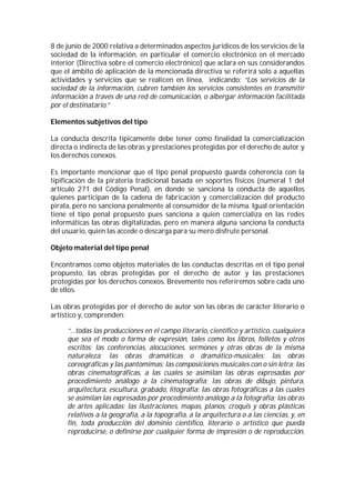 8 de junio de 2000 relativa a determinados aspectos jurídicos de los servicios de la
sociedad de la información, en particular el comercio electrónico en el mercado
interior (Directiva sobre el comercio electrónico) que aclara en sus considerandos
que el ámbito de aplicación de la mencionada directiva se referirá solo a aquellas
actividades y servicios que se realicen en línea, indicando: “Los servicios de la
sociedad de la información, cubren también los servicios consistentes en transmitir
información a través de una red de comunicación, o albergar información facilitada
por el destinatario.”

Elementos subjetivos del tipo

La conducta descrita típicamente debe tener como finalidad la comercialización
directa o indirecta de las obras y prestaciones protegidas por el derecho de autor y
los derechos conexos.

Es importante mencionar que el tipo penal propuesto guarda coherencia con la
tipificación de la piratería tradicional basada en soportes físicos (numeral 1 del
artículo 271 del Código Penal), en donde se sanciona la conducta de aquellos
quienes participan de la cadena de fabricación y comercialización del producto
pirata, pero no sanciona penalmente al consumidor de la misma. Igual orientación
tiene el tipo penal propuesto pues sanciona a quien comercializa en las redes
informáticas las obras digitalizadas, pero en manera alguna sanciona la conducta
del usuario, quien las accede o descarga para su mero disfrute personal.

Objeto material del tipo penal

Encontramos como objetos materiales de las conductas descritas en el tipo penal
propuesto, las obras protegidas por el derecho de autor y las prestaciones
protegidas por los derechos conexos. Brevemente nos referiremos sobre cada uno
de ellos.

Las obras protegidas por el derecho de autor son las obras de carácter literario o
artístico y, comprenden:

     “…todas las producciones en el campo literario, científico y artístico, cualquiera
     que sea el modo o forma de expresión, tales como los libros, folletos y otros
     escritos; las conferencias, alocuciones, sermones y otras obras de la misma
     naturaleza; las obras dramáticas o dramático-musicales; las obras
     coreográficas y las pantomimas; las composiciones musicales con o sin letra; las
     obras cinematográficas, a las cuales se asimilan las obras expresadas por
     procedimiento análogo a la cinematografía; las obras de dibujo, pintura,
     arquitectura, escultura, grabado, litografía; las obras fotográficas a las cuales
     se asimilan las expresadas por procedimiento análogo a la fotografía; las obras
     de artes aplicadas; las ilustraciones, mapas, planos, croquis y obras plásticas
     relativos a la geografía, a la topografía, a la arquitectura o a las ciencias, y, en
     fin, toda producción del dominio científico, literario o artístico que pueda
     reproducirse, o definirse por cualquier forma de impresión o de reproducción,
 