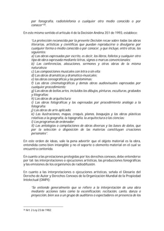 por fonografía, radiotelefonía o cualquier otro medio conocido o por
         conocer”35.

En este mismo sentido el artículo 4 de la Decisión Andina 351 de 1993, establece:

         “La protección reconocida por la presente Decisión recae sobre todas las obras
         literarias, artísticas y científicas que puedan reproducirse o divulgarse por
         cualquier forma o medio conocido o por conocer, y que incluye, entre otras, las
         siguientes:
         a) Las obras expresadas por escrito, es decir, los libros, folletos y cualquier otro
         tipo de obra expresada mediante letras, signos o marcas convencionales;
         b) Las conferencias, alocuciones, sermones y otras obras de la misma
         naturaleza;
         c) Las composiciones musicales con letra o sin ella;
         d) Las obras dramáticas y dramático-musicales;
         e) las obras coreográficas y las pantomimas;
         f) Las obras cinematográficas y demás obras audiovisuales expresadas por
         cualquier procedimiento;
         g) Las obras de bellas artes, incluidos los dibujos, pinturas, esculturas, grabados
         y litografías;
         h) Las obras de arquitectura;
         i) Las obras fotográficas y las expresadas por procedimiento análogo a la
         fotografía;
         j) Las obras de arte aplicado;
         k) Las ilustraciones, mapas, croquis, planos, bosquejos y las obras plásticas
         relativas a la geografía, la topografía, la arquitectura o las ciencias;
         l) Los programas de ordenador;
         ll) Las antologías o compilaciones de obras diversas y las bases de datos, que
         por la selección o disposición de las materias constituyan creaciones
         personales”.

En este orden de ideas, vale la pena advertir que el objeto material es la obra,
entendida como bien intangible y no el soporte o elemento material en el cual se
encuentra contenida.

En cuanto a las prestaciones protegidas por los derechos conexos, debe entenderse
por tal: las interpretaciones o ejecuciones artísticas, las producciones fonográficas
y las emisiones de los organismos de radiodifusión.

En cuanto a las interpretaciones o ejecuciones artísticas, señala el Glosario del
Derecho de Autor y Derechos Conexos de la Organización Mundial de la Propiedad
Intelectual (OMPI):

         “Se entiende generalmente que se refiere a la interpretación de una obra
         mediante acciones tales como la escenificación, recitación, canto, danza o
         proyección, bien sea a un grupo de auditores o espectadores en presencia de los



35   Art. 2 Ley 23 de 1982.
 