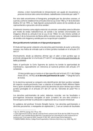 mismos, o bien transmitiendo la interpretación con ayuda de mecanismos o
      procesos técnicos tales como micrófonos, radiodifusión o televisión por cable”36.

Por otro lado encontramos el fonograma, protegido por los derechos conexos, el
cual tal y como lo establecen los artículos 8 de la Ley 23 de 1982 y 3º de la Decisión
Andina 351 de 1993, es “toda fijación exclusivamente sonora de los sonidos de una
representación o ejecución o de otros sonidos”.

Finalmente tenemos como objeto material a la emisión, entendida como la difusión
por medio de ondas radioeléctricas, de sonido o de sonidos sincronizados con
imágenes (literal o), artículo 8 de la Ley 23 de 1982). En este mismo sentido el
artículo 3 de la Convención de Roma define emisión como la “difusión inalámbrica
de sonidos o de imágenes y sonidos para su recepción por el público”.

Bien jurídicamente tutelado en el tipo penal propuesto

El título del tipo penal, violación a los derechos patrimoniales de autor y derechos
conexos, nos indica de entrada cual es el bien jurídico tutelado en el artículo 271
del C.P.

Efectivamente, desde ya debemos afirmar que el valor o bien jurídico que se
pretende salvaguardar en el artículo 271 del C.P. son los derechos patrimoniales de
autor y conexos.

Sobre el particular la Corte Suprema de Justicia ha tenido la oportunidad de
manifestarse, especialmente en referencia al numeral primero del artículo 271
señalando:

      “El bien jurídico que se tutela en el tipo específico del artículo 271-1 del Código
      Penal (54-4 L. 44/93), es el derecho patrimonial de autor…”37(Negrilla fuera
      de texto).

En la doctrina nacional se comparte esta identificación del bien jurídico tutelado.
Al respecto resulta pertinente traer a colación al tratadista Pedro Alfonso Pabón
Parra, quien al analizar los delitos contra los derechos de autor destaca que el bien
jurídico protegido en el artículo 271 del C.P. son los “Derechos de autor”38en sí
mismos.

Los derechos patrimoniales de autor, debemos recordar, son las facultades o
prerrogativas exclusivas otorgadas al autor (creador) de una obra artística o
literaria para controlar la utilización o explotación de su creación intelectual.

En palabras del profesor Ernesto Rengifo García “Los derechos patrimoniales o
derechos pecuniarios, o monopolios de explotación (…) son un cúmulo de facultades

36 Op. Cit., BOYTA, Gyorgy, Voz 178, p. 182.
37 Corte Suprema De Justicia, Sala de Casación Penal, sentencia del 30 de abril de 2008, Proceso No
29188. M.P. José Leónidas Bustos Martínez. Esta posición fue reiterada por la alta corporación en
sentencia del 13 de mayo de 2009, Casación 31362, M.P. Julio Enrique Socha Salamanca.
38 PABÓN PARRA, Alfonso. Código Penal Esquemático. Ediciones Doctrina y Ley, 2008, Pág. 267.
 