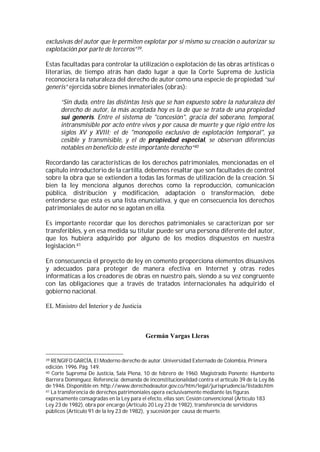 exclusivas del autor que le permiten explotar por sí mismo su creación o autorizar su
explotación por parte de terceros”39.

Estas facultadas para controlar la utilización o explotación de las obras artísticas o
literarias, de tiempo atrás han dado lugar a que la Corte Suprema de Justicia
reconociera la naturaleza del derecho de autor como una especie de propiedad “sui
generis” ejercida sobre bienes inmateriales (obras):

      “Sin duda, entre las distintas tesis que se han expuesto sobre la naturaleza del
      derecho de autor, la más aceptada hoy es la de que se trata de una propiedad
      sui generis. Entre el sistema de "concesión", gracia del soberano, temporal,
      intransmisible por acto entre vivos y por causa de muerte y que rigió entre los
      siglos XV y XVIII; el de "monopolio exclusivo de explotación temporal", ya
      cesible y transmisible, y el de propiedad especial, se observan diferencias
      notables en beneficio de este importante derecho”40

Recordando las características de los derechos patrimoniales, mencionadas en el
capítulo introductorio de la cartilla, debemos resaltar que son facultades de control
sobre la obra que se extienden a todas las formas de utilización de la creación. Si
bien la ley menciona algunos derechos como la reproducción, comunicación
pública, distribución y modificación, adaptación o transformación, debe
entenderse que esta es una lista enunciativa, y que en consecuencia los derechos
patrimoniales de autor no se agotan en ella.

Es importante recordar que los derechos patrimoniales se caracterizan por ser
transferibles, y en esa medida su titular puede ser una persona diferente del autor,
que los hubiera adquirido por alguno de los medios dispuestos en nuestra
legislación.41

En consecuencia el proyecto de ley en comento proporciona elementos disuasivos
y adecuados para proteger de manera efectiva en Internet y otras redes
informáticas a los creadores de obras en nuestro país, siendo a su vez congruente
con las obligaciones que a través de tratados internacionales ha adquirido el
gobierno nacional.

EL Ministro del Interior y de Justicia



                                          Germán Vargas Lleras


39 RENGIFO GARCÍA, El Moderno derecho de autor. Universidad Externado de Colombia, Primera
edición. 1996. Pág. 149.
40 Corte Suprema De Justicia, Sala Plena, 10 de febrero de 1960. Magistrado Ponente: Humberto

Barrera Domínguez. Referencia: demanda de inconstitucionalidad contra el artículo 39 de la Ley 86
de 1946. Disponible en: http://www.derechodeautor.gov.co/htm/legal/jurisprudencia/listado.htm
41 La transferencia de derechos patrimoniales opera exclusivamente mediante las figuras

expresamente consagradas en la Ley para el efecto, ellas son: Cesión convencional (Artículo 183
Ley 23 de 1982), obra por encargo (Artículo 20 Ley 23 de 1982), transferencia de servidores
públicos (Artículo 91 de la ley 23 de 1982), y sucesión por causa de muerte.
 
