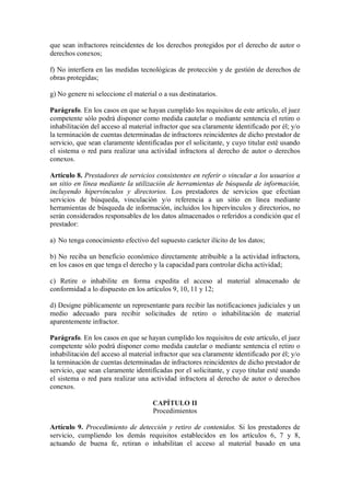 que sean infractores reincidentes de los derechos protegidos por el derecho de autor o
derechos conexos;

f) No interfiera en las medidas tecnológicas de protección y de gestión de derechos de
obras protegidas;

g) No genere ni seleccione el material o a sus destinatarios.

Parágrafo. En los casos en que se hayan cumplido los requisitos de este artículo, el juez
competente sólo podrá disponer como medida cautelar o mediante sentencia el retiro o
inhabilitación del acceso al material infractor que sea claramente identificado por él; y/o
la terminación de cuentas determinadas de infractores reincidentes de dicho prestador de
servicio, que sean claramente identificadas por el solicitante, y cuyo titular esté usando
el sistema o red para realizar una actividad infractora al derecho de autor o derechos
conexos.

Artículo 8. Prestadores de servicios consistentes en referir o vincular a los usuarios a
un sitio en línea mediante la utilización de herramientas de búsqueda de información,
incluyendo hipervínculos y directorios. Los prestadores de servicios que efectúan
servicios de búsqueda, vinculación y/o referencia a un sitio en línea mediante
herramientas de búsqueda de información, incluidos los hipervínculos y directorios, no
serán considerados responsables de los datos almacenados o referidos a condición que el
prestador:

a) No tenga conocimiento efectivo del supuesto carácter ilícito de los datos;

b) No reciba un beneficio económico directamente atribuible a la actividad infractora,
en los casos en que tenga el derecho y la capacidad para controlar dicha actividad;

c) Retire o inhabilite en forma expedita el acceso al material almacenado de
conformidad a lo dispuesto en los artículos 9, 10, 11 y 12;

d) Designe públicamente un representante para recibir las notificaciones judiciales y un
medio adecuado para recibir solicitudes de retiro o inhabilitación de material
aparentemente infractor.

Parágrafo. En los casos en que se hayan cumplido los requisitos de este artículo, el juez
competente sólo podrá disponer como medida cautelar o mediante sentencia el retiro o
inhabilitación del acceso al material infractor que sea claramente identificado por él; y/o
la terminación de cuentas determinadas de infractores reincidentes de dicho prestador de
servicio, que sean claramente identificadas por el solicitante, y cuyo titular esté usando
el sistema o red para realizar una actividad infractora al derecho de autor o derechos
conexos.

                                     CAPÍTULO II
                                     Procedimientos

Artículo 9. Procedimiento de detección y retiro de contenidos. Si los prestadores de
servicio, cumpliendo los demás requisitos establecidos en los artículos 6, 7 y 8,
actuando de buena fe, retiran o inhabilitan el acceso al material basado en una
 