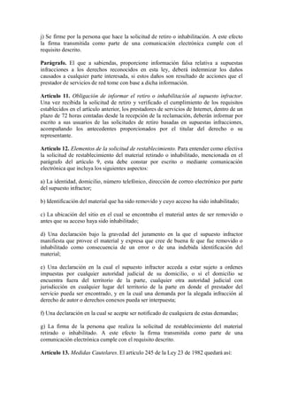 j) Se firme por la persona que hace la solicitud de retiro o inhabilitación. A este efecto
la firma transmitida como parte de una comunicación electrónica cumple con el
requisito descrito.

Parágrafo. El que a sabiendas, proporcione información falsa relativa a supuestas
infracciones a los derechos reconocidos en esta ley, deberá indemnizar los daños
causados a cualquier parte interesada, si estos daños son resultado de acciones que el
prestador de servicios de red tome con base a dicha información.

Artículo 11. Obligación de informar el retiro o inhabilitación al supuesto infractor.
Una vez recibida la solicitud de retiro y verificado el cumplimiento de los requisitos
establecidos en el artículo anterior, los prestadores de servicios de Internet, dentro de un
plazo de 72 horas contadas desde la recepción de la reclamación, deberán informar por
escrito a sus usuarios de las solicitudes de retiro basadas en supuestas infracciones,
acompañando los antecedentes proporcionados por el titular del derecho o su
representante.

Artículo 12. Elementos de la solicitud de restablecimiento. Para entender como efectiva
la solicitud de restablecimiento del material retirado o inhabilitado, mencionada en el
parágrafo del artículo 9, esta debe constar por escrito o mediante comunicación
electrónica que incluya los siguientes aspectos:

a) La identidad, domicilio, número telefónico, dirección de correo electrónico por parte
del supuesto infractor;

b) Identificación del material que ha sido removido y cuyo acceso ha sido inhabilitado;

c) La ubicación del sitio en el cual se encontraba el material antes de ser removido o
antes que su acceso haya sido inhabilitado;

d) Una declaración bajo la gravedad del juramento en la que el supuesto infractor
manifiesta que provee el material y expresa que cree de buena fe que fue removido o
inhabilitado como consecuencia de un error o de una indebida identificación del
material;

e) Una declaración en la cual el supuesto infractor acceda a estar sujeto a ordenes
impuestas por cualquier autoridad judicial de su domicilio, o si el domicilio se
encuentra fuera del territorio de la parte, cualquier otra autoridad judicial con
jurisdicción en cualquier lugar del territorio de la parte en donde el prestador del
servicio pueda ser encontrado, y en la cual una demanda por la alegada infracción al
derecho de autor o derechos conexos pueda ser interpuesta;

f) Una declaración en la cual se acepte ser notificado de cualquiera de estas demandas;

g) La firma de la persona que realiza la solicitud de restablecimiento del material
retirado o inhabilitado. A este efecto la firma transmitida como parte de una
comunicación electrónica cumple con el requisito descrito.

Artículo 13. Medidas Cautelares. El artículo 245 de la Ley 23 de 1982 quedará así:
 