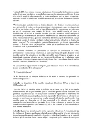 “Artículo 245.- Las mismas personas señaladas en el inciso del artículo anterior pueden
pedir al juez que interdicte o suspenda la representación, ejecución, exhibición de una
obra teatral, musical, cinematográfica y otras semejantes, que se van a representar,
ejecutar o exhibir en público sin la debida autorización del titular o titulares del derecho
de autor.”

“Así mismo, para las infracciones al derecho de autor o los derechos conexos cometidas
en o por medio de redes o sistemas controlados u operados por o para prestadores de
servicios, los titulares podrán pedir al juez del domicilio del prestador de servicios, aun
sin ser el competente para conocer del juicio, como medida cautelar el retiro o
inhabilitación del acceso al material infractor que sea claramente identificado por el
solicitante (y/o la terminación de cuentas determinadas de infractores reincidentes de
dicho prestador de servicio), que sean claramente identificadas por el solicitante, y cuyo
titular esté usando el sistema o red para realizar una actividad infractora al derecho de
autor y conexos.” Así como cualquier otra medida de carácter provisional encaminada a
proteger el derecho, conservar las pruebas y evitar que se produzcan otros daños como
consecuencia de la presunta infracción.

“No obstante, tratándose de prestadores de servicios de transmisión de datos,
enrutamiento o suministro de conexiones, el juez competente sólo podrá disponer como
medida cautelar la adopción de medidas razonables para bloquear el acceso a un
determinado contenido infractor que sea claramente identificado por el solicitante y que
no implique el bloqueo de otros contenidos legítimos. Para estos efectos, la solicitud de
medidas cautelares deberá indicar claramente:”

“1. Los derechos supuestamente infringidos, con indicación precisa de la titularidad de
éstos y la modalidad de la infracción;”

“2. El material infractor,”

“3. La localización del material infractor en las redes o sistemas del prestador de
servicios respectivos.”

Artículo 14. Requisitos de las medidas cautelares. El artículo 247 de la Ley 23 de
1982 quedará así:

“Artículo 247.- Las medidas a que se refieren los artículos 244 y 245, se decretarán
inmediatamente por el juez siempre que el solicitante preste caución suficiente que
garantice los perjuicios que con ella puedan causarse al organizador o empresario del
espectáculo teatral, cinematográfico, musical, o prestador de servicios en internet o sus
usuarios o suscriptores y presente una prueba sumarial del derecho que lo asiste. Esta
medida puede ser decretada por el juez municipal o del circuito del lugar del
espectáculo o del domicilio del prestador de servicios en internet, a prevención, aun
cuando no sean competentes para conocer del juicio. En lo demás se dará cumplimiento
a las normas pertinentes.”

Artículo 15. Entrega de información sobre supuestos infractores. A requerimiento de
los titulares de derechos que hayan solicitado una medida cautelar o hayan interpuesto
demanda para obtener orden definitiva de retiro o inhabilitación del acceso al material
infractor y/o la terminación de cuentas, el juez competente podrá ordenar la entrega de
 