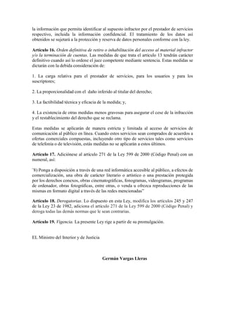 la información que permita identificar al supuesto infractor por el prestador de servicios
respectivo, incluida la información confidencial. El tratamiento de los datos así
obtenidos se sujetará a la protección y reserva de datos personales conforme con la ley.

Artículo 16. Orden definitiva de retiro o inhabilitación del acceso al material infractor
y/o la terminación de cuentas. Las medidas de que trata el artículo 13 tendrán carácter
definitivo cuando así lo ordene el juez competente mediante sentencia. Estas medidas se
dictarán con la debida consideración de:

1. La carga relativa para el prestador de servicios, para los usuarios y para los
suscriptores;

2. La proporcionalidad con el daño inferido al titular del derecho;

3. La factibilidad técnica y eficacia de la medida; y,

4. La existencia de otras medidas menos gravosas para asegurar el cese de la infracción
y el restablecimiento del derecho que se reclama.

Estas medidas se aplicarán de manera estricta y limitada al acceso de servicios de
comunicación al público en línea. Cuando estos servicios sean comprados de acuerdos a
ofertas comerciales compuestas, incluyendo otro tipo de servicios tales como servicios
de telefonía o de televisión, estás medidas no se aplicarán a estos últimos.

Artículo 17. Adiciónese al artículo 271 de la Ley 599 de 2000 (Código Penal) con un
numeral, así:

¨8) Ponga a disposición a través de una red informática accesible al público, a efectos de
comercialización, una obra de carácter literario o artístico o una prestación protegida
por los derechos conexos, obras cinematográficas, fonogramas, videogramas, programas
de ordenador, obras fotográficas, entre otras, o venda u ofrezca reproducciones de las
mismas en formato digital a través de las redes mencionadas”

Artículo 18. Derogatorias. Lo dispuesto en esta Ley, modifica los artículos 245 y 247
de la Ley 23 de 1982, adiciona el artículo 271 de la Ley 599 de 2000 (Código Penal) y
deroga todas las demás normas que le sean contrarias.

Artículo 19. Vigencia. La presente Ley rige a partir de su promulgación.


EL Ministro del Interior y de Justicia



                                         Germán Vargas Lleras
 