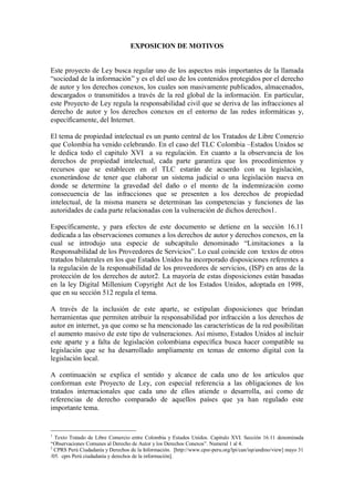 EXPOSICION DE MOTIVOS


Este proyecto de Ley busca regular uno de los aspectos más importantes de la llamada
“sociedad de la información” y es el del uso de los contenidos protegidos por el derecho
de autor y los derechos conexos, los cuales son masivamente publicados, almacenados,
descargados o transmitidos a través de la red global de la información. En particular,
este Proyecto de Ley regula la responsabilidad civil que se deriva de las infracciones al
derecho de autor y los derechos conexos en el entorno de las redes informáticas y,
específicamente, del Internet.

El tema de propiedad intelectual es un punto central de los Tratados de Libre Comercio
que Colombia ha venido celebrando. En el caso del TLC Colombia –Estados Unidos se
le dedica todo el capitulo XVI a su regulación. En cuanto a la observancia de los
derechos de propiedad intelectual, cada parte garantiza que los procedimientos y
recursos que se establecen en el TLC estarán de acuerdo con su legislación,
exonerándose de tener que elaborar un sistema judicial o una legislación nueva en
donde se determine la gravedad del daño o el monto de la indemnización como
consecuencia de las infracciones que se presenten a los derechos de propiedad
intelectual, de la misma manera se determinan las competencias y funciones de las
autoridades de cada parte relacionadas con la vulneración de dichos derechos1.

Específicamente, y para efectos de este documento se detiene en la sección 16.11
dedicada a las observaciones comunes a los derechos de autor y derechos conexos, en la
cual se introdujo una especie de subcapítulo denominado “Limitaciones a la
Responsabilidad de los Proveedores de Servicios”. Lo cual coincide con textos de otros
tratados bilaterales en los que Estados Unidos ha incorporado disposiciones referentes a
la regulación de la responsabilidad de los proveedores de servicios, (ISP) en aras de la
protección de los derechos de autor2. La mayoría de estas disposiciones están basadas
en la ley Digital Millenium Copyright Act de los Estados Unidos, adoptada en 1998,
que en su sección 512 regula el tema.

A través de la inclusión de este aparte, se estipulan disposiciones que brindan
herramientas que permiten atribuir la responsabilidad por infracción a los derechos de
autor en internet, ya que como se ha mencionado las características de la red posibilitan
el aumento masivo de este tipo de vulneraciones. Así mismo, Estados Unidos al incluir
este aparte y a falta de legislación colombiana específica busca hacer compatible su
legislación que se ha desarrollado ampliamente en temas de entorno digital con la
legislación local.

A continuación se explica el sentido y alcance de cada uno de los artículos que
conforman este Proyecto de Ley, con especial referencia a las obligaciones de los
tratados internacionales que cada uno de ellos atiende o desarrolla, así como de
referencias de derecho comparado de aquellos países que ya han regulado este
importante tema.


1
  Texto Tratado de Libre Comercio entre Colombia y Estados Unidos. Capitulo XVI. Sección 16.11 denominada
“Observaciones Comunes al Derecho de Autor y los Derechos Conexos”. Numeral 1 al 4.
2
  CPRS Perú Ciudadanía y Derechos de la Información. [http://www.cpsr-peru.org/lpi/can/isp/andino/view] mayo 31
/05. cprs Perú ciudadanía y derechos de la información].
 