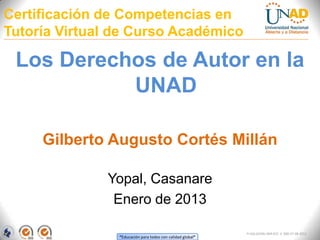 Certificación de Competencias en
Tutoría Virtual de Curso Académico

 Los Derechos de Autor en la
           UNAD

     Gilberto Augusto Cortés Millán

              Yopal, Casanare
               Enero de 2013

                                                            FI-GQ-GCMU-004-015 V. 000-27-08-2011
                “Educación para todos con calidad global”
 