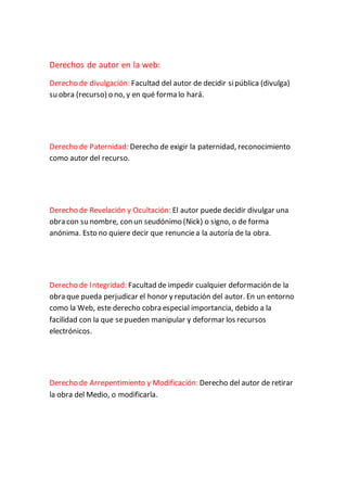 Derechos de autor en la web:
Derecho de divulgación: Facultad del autor de decidir sipública (divulga)
su obra (recurso) o no, y en qué forma lo hará.
Derecho de Paternidad: Derecho de exigir la paternidad, reconocimiento
como autor del recurso.
Derecho de Revelación y Ocultación: El autor puede decidir divulgar una
obra con su nombre, con un seudónimo (Nick) o signo, o de forma
anónima. Esto no quiere decir que renunciea la autoría de la obra.
Derecho de Integridad: Facultad de impedir cualquier deformación de la
obra que pueda perjudicar el honor y reputación del autor. En un entorno
como la Web, este derecho cobra especial importancia, debido a la
facilidad con la que sepueden manipular y deformar los recursos
electrónicos.
Derecho de Arrepentimiento y Modificación: Derecho del autor de retirar
la obra del Medio, o modificarla.
 