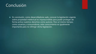 Conclusión
 En conclusión, como desarrolladores web, conocer la legislación vigente
sobre propiedad intelectual es imprescindible para poder proteger de
forma activa nuestros derechos como autores. Pero al mismo tiempo,
como usuarios y consumidores, este conocimiento es igualmente
importante para no infringir dicha legislación.
 
