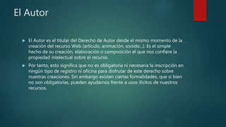 El Autor
 El Autor es el titular del Derecho de Autor desde el mismo momento de la
creación del recurso Web (artículo, animación, sonido...). Es el simple
hecho de su creación, elaboración o composición el que nos confiere la
propiedad intelectual sobre el recurso.
 Por tanto, esto significa que no es obligatoria ni necesaria la inscripción en
ningún tipo de registro ni oficina para disfrutar de este derecho sobre
nuestras creaciones. Sin embargo existen ciertas formalidades, que si bien
no son obligatorias, pueden ayudarnos frente a usos ilícitos de nuestros
recursos.
 