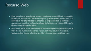 Recurso Web
 Para que el recurso web que hemos creado sea susceptible de protección
intelectual, este recurso debe ser original, que no debemos confundir con
novedoso. Por originalidad se entiende la originalidad en la forma de
representar una idea, no la originalidad de la idea en sí misma. El Derecho
de Autor no protege las ideas.
 En la Web, entre otros, se consideran recursos objeto de protección por el
Derecho de Autor: animaciones, videos, sonidos, recursos musicales,
textos, código fuente (cliente o servidor), iconos, logos, gráficos, etc...
 