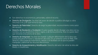 Derechos Morales
 Son derechos no económicos, personales, sobre el recurso.
 Derecho de Divulgación: Facultad del autor de decidir si publica (divulga) su obra
(recurso) o no, y en qué forma lo hará.
 Derecho de Paternidad: Derecho de exigir la paternidad, reconocimiento como autor
del recurso.
 Derecho de Revelación y Ocultación: El autor puede decidir divulgar una obra con su
nombre, con un seudónimo (nick) o signo, o de forma anónima. Esto no quiere decir
que renuncie a la autoría de la obra.
 Derecho de Integridad: Facultad de impedir cualquier deformación de la obra que
pueda perjudicar el honor y reputación del autor. En un entorno como la Web, este
derecho cobra especial importancia, debido a la facilidad con la que se pueden
manipular y deformar los recursos electrónicos.
 Derecho de Arrepentimiento y Modificación: Derecho del autor de retirar la obra del
Medio, o modificarla.
 