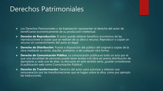 Derechos Patrimoniales
 Los Derechos Patrimoniales o de Explotación representan el derecho del autor de
beneficiarse económicamente de su producción intelectual.
 Derecho de Reproducción: El autor puede obtener beneficio económico de las
reproducciones o copias que se realicen de su obra o recurso. Reproducir o copiar un
recurso sin consentimiento del autor es ilegal.
 Derecho de Distribución: Puesta a disposición del público del original o copias de la
obra mediante su venta, alquiler, préstamo, o de cualquier otra forma.
 Derecho de Comunicación Pública: La comunicación pública es todo un acto por el
que una pluralidad de personas puede tener acceso a la obra sin previa distribución de
ejemplares a cada una de ellas. La discusión en este sentido sería, ¿puede considerarse
la publicación web como Comunicación Pública?.
 Derecho de Transformación: Derecho del autor para autorizar y obtener una
remuneración por las transformaciones que se hagan sobre la obra, como por ejemplo
las traducciones.
 