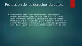 Proteccion de los derechos de autor.
 No en todos los países se lleva a cabo la misma protección de los
Derechos de Autor. Por ejemplo, en países como EE.UU. se le confiere
menos importancia a los derechos morales que en los países europeos.
Mientras que en Europa se considera que los derechos morales tienen una
duración eterna, que no se extingue, en EE.UU. se considera que tienen la
misma duración que los patrimoniales, 70 años desde la muerte del autor.
 