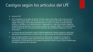Castigos según los artículos del LPÍ
 Artículo 270.
 Será castigado con la pena de prisión de seis meses a dos años o de multa de seis a
veinticuatro meses quien, con ánimo de lucro y en perjuicio de tercero, reproduzca,
plagie, distribuya o comunique públicamente, en todo o en parte, una obra literaria,
artística o científica, o su transformación, interpretación o ejecución artística fijada en
cualquier tipo de soporte o comunicada a través de cualquier medio, sin la autorización
de los titulares de los correspondientes derechos de propiedad intelectual o de sus
cesionarios.
 La misma pena se impondrá a quien intencionadamente importe, exporte o almacene
ejemplares de dichas obras o producciones o ejecuciones sin la referida autorización.
 Será castigada también con la misma pena la fabricación, puesta en circulación y
tenencia de cualquier medio específicamente destinada a facilitar la supresión no
autorizada o la neutralización de cualquier dispositivo técnico que se haya utilizado para
proteger programas de ordenador.
 