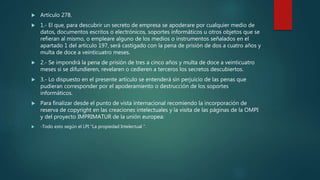  Artículo 278.
 1.- El que, para descubrir un secreto de empresa se apoderare por cualquier medio de
datos, documentos escritos o electrónicos, soportes informáticos u otros objetos que se
refieran al mismo, o empleare alguno de los medios o instrumentos señalados en el
apartado 1 del artículo 197, será castigado con la pena de prisión de dos a cuatro años y
multa de doce a veinticuatro meses.
 2.- Se impondrá la pena de prisión de tres a cinco años y multa de doce a veinticuatro
meses si se difundieren, revelaren o cedieren a terceros los secretos descubiertos.
 3.- Lo dispuesto en el presente artículo se entenderá sin perjuicio de las penas que
pudieran corresponder por el apoderamiento o destrucción de los soportes
informáticos.
 Para finalizar desde el punto de vista internacional recomiendo la incorporación de
reserva de copyright en las creaciones intelectuales y la visita de las páginas de la OMPI
y del proyecto IMPRIMATUR de la unión europea:
 -Todo esto según el LPI "La propiedad Intelectual “.
 