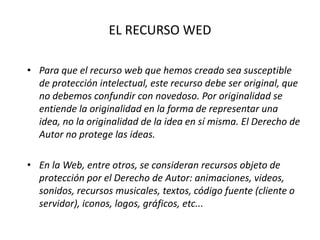 EL RECURSO WED
• Para que el recurso web que hemos creado sea susceptible
de protección intelectual, este recurso debe ser original, que
no debemos confundir con novedoso. Por originalidad se
entiende la originalidad en la forma de representar una
idea, no la originalidad de la idea en sí misma. El Derecho de
Autor no protege las ideas.
• En la Web, entre otros, se consideran recursos objeto de
protección por el Derecho de Autor: animaciones, videos,
sonidos, recursos musicales, textos, código fuente (cliente o
servidor), iconos, logos, gráficos, etc...
 