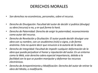 DERECHOS MORALES
• Son derechos no económicos, personales, sobre el recurso.
• Derecho de Divulgación: Facultad del autor de decidir si publica (divulga)
su obra (recurso) o no, y en qué forma lo hará.
• Derecho de Paternidad: Derecho de exigir la paternidad, reconocimiento
como autor del recurso.
• Derecho de Revelación y Ocultación: El autor puede decidir divulgar una
obra con su nombre, con un seudónimo (nick) o signo, o de forma
anónima. Esto no quiere decir que renuncie a la autoría de la obra.
• Derecho de Integridad: Facultad de impedir cualquier deformación de la
obra que pueda perjudicar el honor y reputación del autor. En un entorno
como la Web, este derecho cobra especial importancia, debido a la
facilidad con la que se pueden manipular y deformar los recursos
electrónicos.
• Derecho de Arrepentimiento y Modificación: Derecho del autor de retirar la
obra del Medio, o modificarla.
 