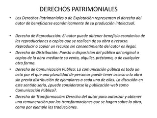 DERECHOS PATRIMONIALES
• Los Derechos Patrimoniales o de Explotación representan el derecho del
autor de beneficiarse económicamente de su producción intelectual.
• Derecho de Reproducción: El autor puede obtener beneficio económico de
las reproducciones o copias que se realicen de su obra o recurso.
Reproducir o copiar un recurso sin consentimiento del autor es ilegal.
• Derecho de Distribución: Puesta a disposición del público del original o
copias de la obra mediante su venta, alquiler, préstamo, o de cualquier
otra forma.
• Derecho de Comunicación Pública: La comunicación pública es todo un
acto por el que una pluralidad de personas puede tener acceso a la obra
sin previa distribución de ejemplares a cada una de ellas. La discusión en
este sentido sería, ¿puede considerarse la publicación web como
Comunicación Pública?.
• Derecho de Transformación: Derecho del autor para autorizar y obtener
una remuneración por las transformaciones que se hagan sobre la obra,
como por ejemplo las traducciones.
 