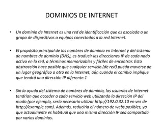 DOMINIOS DE INTERNET
• Un dominio de Internet es una red de identificación que es asociada a un
grupo de dispositivos o equipos conectados a la red Internet.
• El propósito principal de los nombres de dominio en Internet y del sistema
de nombres de dominio (DNS), es traducir las direcciones IP de cada nodo
activo en la red, a términos memorizables y fáciles de encontrar. Esta
abstracción hace posible que cualquier servicio (de red) pueda moverse de
un lugar geográfico a otro en la Internet, aún cuando el cambio implique
que tendrá una dirección IP diferente.1
• Sin la ayuda del sistema de nombres de dominio, los usuarios de Internet
tendrían que acceder a cada servicio web utilizando la dirección IP del
modo (por ejemplo, sería necesario utilizar http://192.0.32.10 en vez de
http://example.com). Además, reduciría el número de webs posibles, ya
que actualmente es habitual que una misma dirección IP sea compartida
por varios dominios.
 