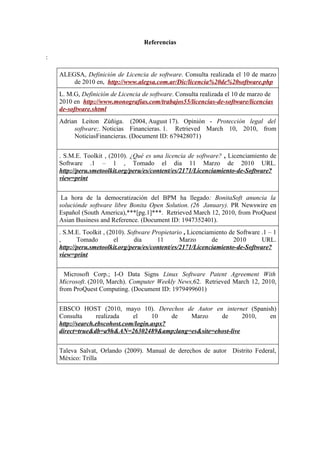 Referencias

:

    ALEGSA, Definición de Licencia de software. Consulta realizada el 10 de marzo
        de 2010 en, http://www.alegsa.com.ar/Dic/licencia%20de%20software.php
    L. M.G, Definición de Licencia de software. Consulta realizada el 10 de marzo de
    2010 en http://www.monografias.com/trabajos55/licencias-de-software/licencias
    de-software.shtml
    Adrian Leiton Zúñiga. (2004, August 17). Opinión - Protección legal del
         software;. Noticias Financieras. 1. Retrieved March 10, 2010, from
         NoticiasFinancieras. (Document ID: 679428071)


    . S.M.E. Toolkit , (2010). ¿Qué es una licencia de software? , Licenciamiento de
    Software .1 – 1 , Tomado el dia 11 Marzo de 2010 URL.
    http://peru.smetoolkit.org/peru/es/content/es/2171/Licenciamiento-de-Software?
    view=print


     La hora de la democratización del BPM ha llegado: BonitaSoft anuncia la
    soluciónde software libre Bonita Open Solution. (26 January). PR Newswire en
    Español (South America),***[pg.1]***. Retrieved March 12, 2010, from ProQuest
    Asian Business and Reference. (Document ID: 1947352401).
    . S.M.E. Toolkit , (2010). Software Propietario , Licenciamiento de Software .1 – 1
    ,      Tomado         el     dia      11      Marzo        de     2010       URL.
    http://peru.smetoolkit.org/peru/es/content/es/2171/Licenciamiento-de-Software?
    view=print


      Microsoft Corp.; I-O Data Signs Linux Software Patent Agreement With
    Microsoft. (2010, March). Computer Weekly News,62. Retrieved March 12, 2010,
    from ProQuest Computing. (Document ID: 1979499601)


    EBSCO HOST (2010, mayo 10). Derechos de Autor en internet (Spanish)
    Consulta      realizada    el     10    de Marzo  de       2010, en
    http://search.ebscohost.com/login.aspx?
    direct=true&db=a9h&AN=26302489&amp;lang=es&site=ehost-live


    Taleva Salvat, Orlando (2009). Manual de derechos de autor Distrito Federal,
    México: Trilla
 