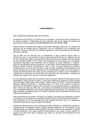 LICENCIAMIENTO



Para empezar es importante saber que es licencia:

Se entiende como licencia a un permiso que es otorgado a una persona para la utilización de
los bienes tangibles e intelectuales de dicha persona. Una de las clases de licencia que
encontramos y la más usada es el LICENCIAMIENTO DE SOFTWARE LIBRE.

Estas licencias de software libre según el diccionario informático (2010) son un conjunto de
permisos que se otorgan para la distribución, uso y/o modificación de la aplicación que
desarrolló. Podemos encontrar dos grandes aspectos en estos licenciamientos de software,
como dos divisiones:

Una de ellas son las licencias que no implementan o rigen condición alguna sobre su
distribución y uso. La otra es todo lo contrario, rigen diversas condiciones en cualquier caso de
su uso o distribución; según Leonardo Muro García las licencias de software libre [se dividen
en] dos grandes familias. Una de ellas está compuesta por las licencias que no imponen
condiciones especiales, sólo especifican que el software se puede redistribuir o modificar.
Estas son las llamadas licencias permisivas. La otra familia, denominadas licencias robustas o
licencias copyleft, imponen condiciones en caso de que se quiera redistribuir el software,
condiciones que van en la línea de forzar a que se sigan cumpliendo las condiciones de la
licencia después de la primera redistribución. El licenciamiento cumple con lo que quiere el
creador del software libres este quiere que las personas que lo vallan a usar lo modifiquen o
simplemente lo distribuyan es una decisión muy autónoma; pero encontramos creadores de
software que ruguen a sus “usuarios” a normas y reglamento

Es muy importante recalcar que no siempre lo hacen por gusto, también lo hacen para un buen
desempeño y manejo de este mis ideas, ya que estos software son usados en muchos campos
de la vida diaria. Según Adrian Leiton Zúñiga. (2004, August 17). Opinión - Protección legal del
software;. Noticias Financieras. 1. Retrieved March 10, 2010, from Noticias Financieras.
(Document ID: 679428071): algunos para productos de uso general estándar, programas de
texto, motores de bases de datos, etc., y otra parte para desarrollo de soluciones informáticas
para necesidades especificas, por ejemplo: programas para administrar una proveeduría o el
pago de planilla. El software hecho a la medida o partiendo de pre desarrollos interesa por las
mejoras que puede hacer.

Este licenciamiento nos prohíbe el acceso a los códigos, nos impide una modificación, siempre
nos exigirá una autorización de su respectivo creador. A menos que el licencia sea permisiva.
Como podemos ver en los diferentes libros los derechos de autor que es un espacio de
propiedad intelectual así mismo se aplican al software.

También es importante decir que la utilización de estos software, su modificación y demás sin
autorización de su respectivo creador, conlleva grandes problemas, no solo morales, si que
además pueden ser problemas hasta judiciales. Así como sucede con las canciones, los textos
y demás elementos a los cuales estamos acostumbrados a por chiste o broma cambiar un
párrafo nos puede traer serios problemas asa mismo se usa para el licenciamiento de los
software libres.
 