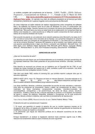 . S.M.E. Toolkit , (2010). Software
un análisis completo del cumplimiento de la licencia.
Propietario , Licenciamiento de Software .1 – 1 , Tomado el dia 11 Marzo de 2010
URL.            http://peru.smetoolkit.org/peru/es/content/es/2171/Licenciamiento-de-
Software?view=print. Un ejemplo muy claro de software propietario es la licencia que todos
conocemos y tenemos en nuestros hogares como es la licencia de Microsoft.

En otras instancias se están tratando de realizar negociaciones entre compañías de software
libre y de software con licencia como es el caso de Windows Vs Linux, A continuación cito
palabras de David Kaefer, Gerente General de la concesión de licencia de propiedad intelectual en
Microsoft dijo. "Microsoft tiene una marca en pista fuerte de la colaboración con compañías dirigir las
ofertas Linux basadas en, y este acuerdo es un reflejo de nuestro compromiso de hacer pareja con
líderes de la industria alrededor del mundo."

Este acuerdo de patente es una extensión de la relación poderosa entre Microsoft y los datos de O
de I- en tanto el consumidor como mercados de la empresa. Las compañías trabajaron en conjunto
recientemente sobre una campaña de mercadotecnia de Windows 7, y los datos de O de I- liberaron
una de los primeros Windows 7 sensores API basados en de la industria, que notaba cuándo entra
una persona automáticamente o dejar una oficina o compartir una habitación. Microsoft Corp.; I-O
Data Signs Linux Software Patent Agreement With Microsoft. (2010, March). Computer Weekly
News,62. Retrieved March 12, 2010, from ProQuest Computing. (Document ID: 1979499601)


                                       DERECHOS DE AUTOR

¿Qué son los derechos de autor?

Los derechos de autor tienen que ver fundamentalmente con lo inmaterial, principal característica de
la propiedad intelectual. Ellos están presentes en las producciones artísticas, culturales, científicas,
etc.

Este derecho se reconoció por primera vez en Inglaterra con el Copyright Act de 1790, el cual
protegía las copias impresas por espacio de 21 años, contados a partir de la impresión. Las obras
no impresas sólo eran protegidas durante 14 años.

Vale decir que desde 1662, existía el Licensing Act, que prohibía imprimir cualquier obra que no
estuviera registrada.

EBSCO HOST (2010, mayo 10). Derechos de Autor en internet (Spanish) Consulta realizada el 10
de         Marzo      de      2010,       en         http://search.ebscohost.com/login.aspx?
direct=true&db=a9h&AN=26302489&amp;lang=es&site=ehost-live

Las obras científicas, literarias y artísticas comprenden los escritos de toda naturaleza y extensión;
entre ellos los programas de computación, fuente y objeto; las compilaciones de datos y otros
materiales: las obras dramaticas, composiciones musicales, dramático-musicales, las
cinematográficas, coreografícas y las pantomímicas; las obras de dibujo, pintura, escultura,
arquitectura, modelos y obras de arte o ciencias aplicadas al comercio o a la industria; los impresos
de planos y mapas, los plásticos, fotografías, grabados y fonogramas, en fin toda producción
científica, literaria, artística o didáctica, sea cual fuere el procedimiento de reproducción.

Taleva Salvat, Orlando (2009). Manual de derechos de autor Distrito Federal, México: Trillas.

El derecho de autor se caracteriza por 2 aspectos:

1. El moral: que garantiza al creador el derecho de que su nombre aparezca impreso en la
divulgación de su obra y el respeto a la integridad de esta, además de garantizarle los derechos de
modificarla o incluso de impedir su circulación.
2. El patrimonial: que regula las relaciones jurídicas de la utilización económica de las obras
intelectuales.

Enrique Gandelman1, al analizar la legislación electoral hasta entonces vigente (Ley 5 988),
relacionó los fundamentos básicos sobre el derecho de autor siguientes:
 