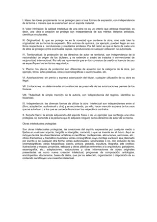 I. Ideas: las ideas propiamente no se protegen pero sí sus formas de expresión, con independencia
de la forma o manera que se exterioricen en un soporte material.

II. Valor intrínseco: la calidad intelectual de una obra no es un criterio que atribuye titularidad, es
decir, una obra o creación se protege con independencia de sus méritos literarios artísticos,
científicos o culturales.

III. Originalidad: lo que se protege no es la novedad que contiene la obra, sino más bien la
originalidad de su forma de expresión. Dos autores de química, por ejemplo, pueden llegar en sus
libros respectivos a conclusiones y resultados similares. Por tal razón es que el texto de cada uno
de ellos se protege contra eventuales copias, reproducciones o cualquier utilización no autorizada.

IV. Territorialidad: la protección de los derechos de autor es territorial, con independencia de la
nacionalidad de origen de los titulares, y se extiende a través de tratados y convenciones de
reciprocidad internacional. Por ello se recomienda que en los contratos de cesión o licencia de uso
se especifiquen los territorios negociados.

V. Plazos: los plazos de protección son diferentes de acuerdo con la categoría de la obra, por
ejemplo, libros, artes plásticas, obras cinematográficas o audiovisuales, etc.

VI. Autorizaciones: sin previa y expresa autorización del titular, cualquier utilización de su obra es
ilegal.

VII. Limitaciones: en determinadas circunstancias se prescinde de las autorizaciones previas de los
titulares.

VIII. Titularidad: la simple mención de la autoría, con independencia del registro, identifica su
titularidad.

IX. Independencia: las diversas formas de utilizar la obra intelectual son independientes entre sí
(libro, adaptación audiovisual u otra) y se recomienda, por ello, hacer mención expresa de los usos
que se autorizan o a los que se concede licencia en los respectivos contratos.

X. Soporte físico: la simple adquisición del soporte físico o de un ejemplar que contenga una obra
protegida, no transmite a la persona que lo adquiere ninguno de los derechos de autor de la misma.

Obras intelectuales protegidas

Son obras intelectuales protegidas, las creaciones del espíritu expresadas por cualquier medio o
fijadas en cualquier soporte, tangible o intangible, conocido o que se invente en el futuro. Aquí se
incluyen textos de obras literarias, artísticas o científicas; conferencias, alocuciones, sermones, etc.;
obras dramáticas y dramático-musicales; obras coreográficas cuyo montaje escénico sea plasmado
por escrito o de cualquier otra forma; obras audiovisuales, sonorizadas o no, con inclusión de las
cinematográficas; obras fotográficas; diseño, pintura, grabado, escultura, litografía, arte cinético;
ilustraciones y mapas; proyectos, esbozos y obras plásticas referentes a la arquitectura, paisajismo,
escenografía, etc.; adaptaciones, traducciones y otras informaciones de obras originales
presentadas as como nueva creación intelectual; programas de computación; antologías,
enciclopedias, diccionarios, bases de datos, que por su selección, organización o disposición de su
contenido constituyen una creación intelectual.
 
