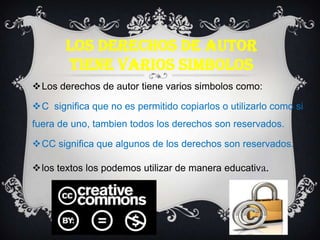 LOS DERECHOS DE AUTOR
TIENE VARIOS SIMBOLOS
Los derechos de autor tiene varios simbolos como:
C significa que no es permitido copiarlos o utilizarlo como si
fuera de uno, tambien todos los derechos son reservados.
CC significa que algunos de los derechos son reservados.
los textos los podemos utilizar de manera educativa.
 