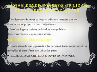 LUGAR DONDE PODEMOS UTILIZAR
ESTOS DERECHOS DE AUTOR.
Los derechos de autor se pueden utilizar o manejar con los
libros, revistas, proyectos o investigaciones.
Pero hay lugares o sitios en los donde se publican
ideas, comentarios, u obras sin autoria.
QUE ES EL USO SEGURO?
Es una clausula que le permite a las personas, hacer copias de obras
protegidas si estas obras son utilizadas para:
ESCOLARIDAD, CRITICAS E INVESTIGACIONES.
 
