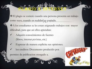 PLAGIO E INTERNET
El plagio se comete cuando una persona presenta un trabajo
como suyo, cuando en realidad es copiado.
A los estudiantes se les estan asignando trabajos con mayor
dificultad, para que asi ellos aprendan:
 Adquirir conocimientos de fuentes
(libros, internet,revistas, etc.)
 Expresar de manera explicita sus opiniones.
 los creditos: Documento producido por.
permiso de publicacion otorgado a.
 