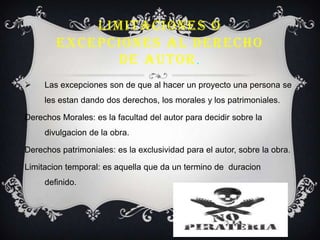 LIMITACIONES O
EXCEPCIONES AL DERECHO
DE AUTOR.
 Las excepciones son de que al hacer un proyecto una persona se
les estan dando dos derechos, los morales y los patrimoniales.
Derechos Morales: es la facultad del autor para decidir sobre la
divulgacion de la obra.
Derechos patrimoniales: es la exclusividad para el autor, sobre la obra.
Limitacion temporal: es aquella que da un termino de duracion
definido.
 