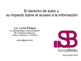 El derecho de autor y
su impacto sobre el acceso a la información
8 de octubre 2013
Lic. Lucia Pelaya
Lic. Bibliotecología y Documentación
Mg. Propiedad Intelectual
(tesis en redacción - FLACSO)
lpelaya@gmail.com
 